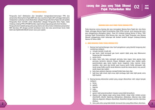 2
2 3
2
2 3
Barang dan Jasa yang Tidak Dikenai
Pajak Pertambahan Nilai
02 seri
PPN
BARANG DAN JASA YANG TIDAK DIKENAI PPN
Pada dasarnya semua barang dan jasa merupakan Barang Kena Pajak dan Jasa Kena
Pajak, sehingga dikenai Pajak Pertambahan Nilai (PPN), kecuali jenis barang dan jenis
jasa sebagaimana ditetapkan dalam Pasal 4A Undang-Undang Nomor 8 Tahun 1983
tentang Pajak Pertambahan Nilai Barang dan Jasa dan Pajak Penjualan atas Barang
Mewah sebagaimana telah beberapa kali diubah terakhir dengan Undang-Undang
Nomor 42 Tahun 2009.
A. JENIS BARANG YANG TIDAK DIKENAI PPN
1.	 Barang hasil pertambangan atau hasil pengeboran yang diambil langsung dari
sumbernya meliputi :
a.	 minyak mentah (crude oil);
b.	 gas bumi, tidak termasuk gas bumi seperti elpiji yang siap dikonsumsi
langsung oleh masyarakat;
c.	 panas bumi;
d.	 asbes, batu tulis, batu setengah permata, batu kapur, batu apung, batu
permata, bentonit, dolomit, felspar (feldspar), garam batu (halite), grafit,
granit/andesit, gips, kalsit, kaolin, leusit, magnesit, mika, marmer, nitrat,
opsidien, oker, pasir dan kerikil, pasir kuarsa, perlit, fosfat (phospat), talk,
tanah serap (fullers earth), tanah diatome, tanah liat, tawas (alum), tras, yarosif,
zeolit, basal, dan trakkit;
e.	 batu bara sebelum diproses menjadi briket batu bara; dan
f.	 bijih besi, bijih timah, bijih emas, bijih tembaga, bijih nikel, bijih perak, serta
bijih bauksit.
2.	 Barang-barang kebutuhan pokok yang sangat dibutuhkan oleh rakyat banyak
meliputi :
a.	beras;
b.	gabah;
c.	jagung;
d.	sagu;
e.	kedelai;
f.	 garam, baik yang beryodium maupun yang tidak beryodium;
g.	 daging, yaitu daging segar yang tanpa diolah, tetapi telah melalui proses
disembelih, dikuliti, dipotong, didinginkan, dibekukan, dikemas atau tidak
dikemas, digarami, dikapur, diasamkan, diawetkan dengan cara lain, dan/atau
direbus;
h.	 telur, yaitu telur yang tidak diolah, termasuk telur yang dibersihkan, diasinkan,
PENGUSAHA KECIL
Pengusaha kecil dibebaskan dari kewajiban mengenakan/memungut PPN atas
penyerahan Barang Kena Pajak (BKP) dan atau Jasa Kena Pajak (JKP) sehingga tidak perlu
melaporkan usahanya untuk dikukuhkan sebagai Pengusaha Kena Pajak, kecuali apabila
Pengusaha Kecil memilih untuk dikukuhkan sebagai Pengusaha Kena Pajak, maka
Undang-undang PPN & PPnBM berlaku sepenuhnya bagi pengusaha kecil tersebut.
Pengusahakeciladalahpengusahayangselamasatutahunbukumelakukanpenyerahan
BKP dan/atau JKP dengan jumlah peredaran bruto dan atau penerimaan bruto tidak
lebih dari Rp600.000.000,00 (enam ratus juta rupiah).
 