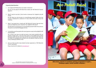 46
47
46
Frequently Asked Questions
1. 	 Can I apply for VAT Refund from any retailer in Indonesia?
	 No, you can only apply for VAT Refund from retailer with “VAT Refund for Tourists”
logo on it.
2. 	 What if I stay for more than 2 (two) months in Indonesia? Am I eligible for the VAT
refund?
	 No, VAT refund can only be given to a tourist/foreign passport holder who lives
or stays in Indonesia for a maximum of 2 (two) months from date of entry into
Indonesia.
3. 	 What if I buy goods from a retailer with “VAT Refund for Tourists” logo and those
goods are shipped by carrier companies? Am I eligible for VAT refund?
	 No,VAT refund can only be given to a tourist/foreign passport holder who carries on
the goods as accompanied baggage overseas.
4.	 Is it possible to purchase goods with several payment receipt and be eligible forVAT
refund facilities?
	 Yes, as long as you have one valid tax invoice (a tax invoice attached with one
payment receipt) with a mini-mum VAT amount of Rp 500,000 (five hundred
thousand rupiah) from the same shop with the same purchasing date. Please ask
the retailer to consolidate your purchases onto one payment receipt and one tax
invoice totalling Rp 500,000 or more.
5. 	 How can I find out which shop (retailer) has been registered as a “VAT Refund for
Tourists”participant?
	 Please check the DGT website at www.pajak.go.id
This information is correct at the time of printing.
Updated information can be obtained by contacting the DGT Call Center
 