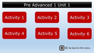 Pre Advanced 1 Unit 1
Activity 1Activity 1 Activity 2Activity 2 Activity 3Activity 3
Go back to this menu.
Activity 4Activity 4 Activity 5Activity 5 Activity 6Activity 6
 