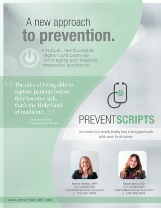 Brandi Harless, MPH
Co‐Founder/CEO
brandi@preventscripts.com
c. 270‐331‐3896
to prevention.
A new approach
www.preventscripts.com
A robust, reimbursable
digital care pathway
for triaging and treating
metabolic syndrome.
Natalie Davis, MD
Co‐Founder/CMO
natalie@preventscripts.com
c. 270‐366‐2395
Our mission is to simplify healthy living to bring good health
within reach for all patients.
The idea of being able to
capture patients before
they become sick,
that’s the Holy Grail
of medicine.
‐ Dr. Robert Wilson,
Covenant Care Practices
 