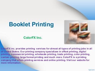 Booklet Printing
ColorFX Inc.

ColorFX inc. provides printing services for almost all types of printing jobs in all
of United States. Our printing company specializes in offset printing, digital
printing, commercial printing, wholesale printing, trade printing, color printing,
custom printing, large format printing and much more. ColorFX is a printing
company that offers printing services and online printing. Visit our website for
more information.

 
