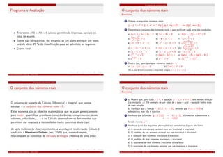 Programa e Avaliação
Três testes (7,5 + 7,5 + 5 valores) permitindo dispensas parciais ou
total de exame;
Testes não obrigatórios. No entanto, se um aluno entregar um teste,
terá de obter 25 % da classiﬁcação para ser admitido ao seguinte.
Exame ﬁnal.
Cálculo Inﬁnitesimal I (M111) - 2015/2016 0. 3
O conjunto dos números reais
O conjunto dos números reais
O universo de suporte do Cálculo Diferencial e Integral, que vamos
estudar, é o conjunto dos números reais - R.
Estes números são os objectos matemáticos que se usam genericamente
para medir: quantiﬁcar grandezas como distâncias, comprimentos, áreas,
volumes, velocidade, ... - e no Cálculo desenvolvem-se ferramentas que
permitem dar resposta a necessidades muito concretas deste tipo.
Já após milénios de desenvolvimento, a abordagem moderna do Cálculo é
creditada a Newton e Leibniz (séc. XVII) que, nomeadamente,
relacionaram os conceitos de derivada e integral (medida de uma área).
Cálculo Inﬁnitesimal I (M111) - 2015/2016 1. 4
O conjunto dos números reais
O conjunto dos números reais
Exercícios
1 Ordene os seguintes números reais:
1
4
, −1
2
, 1, −1, 2, π
4
, π
3
, eπ
, e−π
, log 1√
2
, log
√
2 , − cos 5π
12
, sen 5π
12
.
2 Determine o conjunto dos números reais x que veriﬁcam cada uma das condições:
a) 4x + 4 < 5x < 4x + 2 b) 3x2
+ 8x < 0 c) 3x(x − 1)2
(x − 3)3
≥ 0
d)
(x − 1)2
x2 − 16
≥ 0 e) −4 ≤ x2
≤ 1 f) −2 <
1
x
≤ 1
g) |2x + 3| = |x − 1| h) |x2
− x − 3| = 3 i) (x2 − 3)2 = 5
j) |x − 2x−1
| = 3 − x l) |2x2
+ x − 1| ≥ 5 m)
(x + 3)2
x2 + 3
≥ 1
n) |x − 1| = 1 − x o) |x − 2| ≤ |x + 3| p) −1 ≤ |x| < 6
q) 32x−1
=
√
3 r) log(1 − 3x) = 1 s) log(x2
− 4) = log(1 − 4x)
t) e
2−ln x
2 > 0 u) ex+1
≥ ex2
v) 1
2
x+1
≥ 1
2
x2
3 Mostre que, para quaisquer números reais a e b,
a) | |a| − |b| | ≤ |a − b| b) |2ab| ≤ a2
+ b2
(Em a), usar de forma conveniente a desigualdade triangular |x + y| ≤ |x| + |y|)
Cálculo Inﬁnitesimal I (M111) - 2015/2016 1. 21
O conjunto dos números reais
O conjunto dos números reais
Exercícios
4 a) Mostre que, para cada y ≥ 0, a equação |x − 1| = y |x + 1| tem sempre solução
(na incógnita x). Dê exemplo de um valor de y para o qual a equação tenha mais
de uma solução.
b) Veriﬁque que a função f : R  {−1} → R+
0 deﬁnida por f (x) = |x−1|
|x+1|
é
sobrejectiva mas não é injectiva.
5 Veriﬁque que a função g : R  {2} → R  {−2}
x → −2x+1
x−2
é invertível e determine a
função inversa g−1
.
6 Veriﬁque quais das seguintes aﬁrmações são verdadeiras e quais são falsas.
a) A soma de um número racional com um irracional é irracional.
b) O produto de um número racional por um irracional é irracional.
c) A soma de dois números irracionais é irracional.
d) O produto de dois números irracionais é irracional.
e) O quociente de dois números irracionais é irracional.
f) O quociente de um número racional por um irracional é irracional.
Cálculo Inﬁnitesimal I (M111) - 2015/2016 1. 22
 