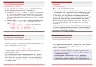 O conjunto dos números reais
O conjunto dos números reais
Representação decimal e completude
Em geral, o facto de toda a dízima x0, x1x2x3 . . . representar um número
real, está relacionado directamente com a completude de R:
A sucessão n
k=1
xk
10k
n≥1
é crescente e o conjunto dos seus termos,
as dízimas ﬁnitas correspondentes, é majorado (por 1, por exemplo);
logo, este conjunto tem um supremo, que se mostra facilmente ser o
limite da sucessão, e é por deﬁnição o número que admite a expansão
decimal 0, x1x2x3 . . ..
Por outro lado, se S ⊆ R é não vazio e majorado, a expansão decimal
y0, y1y2y3 . . . do seu supremo pode ser obtida indutivamente do
seguinte modo:
y0 = max{n ∈ Z | existe n, . . . ∈ S} (existe porque S é majorado)
y1 = max{k ∈ {0, 1, . . ., 9} | existe y0, k . . . ∈ S}
y2 = max{k ∈ {0, 1, . . ., 9} | existe y0, y1k . . . ∈ S}
y3 = max{k ∈ {0, 1, . . ., 9} | existe y0, y1y2k . . . ∈ S}
. . .
Cálculo Inﬁnitesimal I (M111) - 2015/2016 1. 19
O conjunto dos números reais
O conjunto dos números reais
Representação decimal - dízimas periódicas e não periódicas
Finalmente, recorde-se que os números racionais são precisamente os que
admitem expansões em dízimas periódicas:
x0, x1 . . . xi (xi+1 . . . xi+p)
e existem algoritmos simples para passar da forma fraccionária para a
forma decimal e vice-versa.
Os irracionais são então aqueles cuja expansão decimal não é periódica.
Note-se que um número irracional, sendo o limite das correspondentes
dízimas ﬁnitas, pode ser sempre visto como o limite de uma sucessão de
números racionais, ou seja, aproximado com a precisão que se pretenda
por números racionais.
Cálculo Inﬁnitesimal I (M111) - 2015/2016 1. 20
O conjunto dos números reais
Introdução
O que são os números reais?
Mas, o que são os números reais, aﬁnal?
Curiosamente, apesar de serem conceitos abstractos que servem de modelo
a grandezas muito “reais”, sendo usados como tal desde a antiga Grécia,
esta pergunta ocupou muitos grandes matemáticos do século XIX. Só no
ﬁm desse século, como parte integrante de um grande movimento de
fundamentação rigorosa da Matemática, foi estabelecida uma formalização
do conceito de número real, como entidade matemática bem deﬁnida.
Mas uma abordagem destas questões terá de ﬁcar para mais tarde, e só
em disciplinas mais avançadas serão desvendados todos os mistérios
envolvendo R.
Entretanto, para termos uma base de trabalho, admitimos como princípio
um conjunto de propriedades que caracterizam os números reais e toda a
estrutura matemática que lhes está associada, e que na maior parte é já
bem conhecida desde o Ensino Secundário.
Cálculo Inﬁnitesimal I (M111) - 2015/2016 1. 5
O conjunto dos números reais
O conjunto dos números reais
A estrutura do conjunto dos números reais
Para o desenvolvimento dos conceitos e ferramentas do Cálculo Diferencial
e Integral (ex: limites, derivadas, integrais, ...) conta-se com uma
estrutura rica deﬁnida em R:
Uma estrutura algébrica, que permite operar com números reais;
Uma ordenação, compatível com as operações algébricas, que permite
comparar estas grandezas;
Uma propriedade, conhecida como completude, que garante a
possibilidade de medir, para qualquer unidade pré-deﬁnida (1), o
comprimento de qualquer segmento de recta com um número real.
Cálculo Inﬁnitesimal I (M111) - 2015/2016 1. 6
 