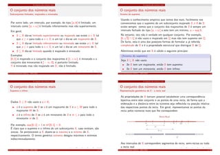 O conjunto dos números reais
O conjunto dos números reais
Subconjuntos limitados, majorados e minorados
Por outro lado, um intervalo, por exemplo, do tipo [a, b[ é limitado; um
intervalo como [a, +∞[ é limitado inferiormente mas não superiormente.
Em geral,
S ⊆ R diz-se limitado superiormente ou majorado sse existe a ∈ R tal
que a ≥ x para todo o x ∈ S; e um tal a diz-se um majorante de S.
S ⊆ R diz-se limitado inferiormente ou minorado sse existe a ∈ R tal
que a ≤ x para todo o x ∈ S; e um tal a diz-se um minorante de S.
S ⊆ R diz-se limitado quando é majorado e minorado.
Exemplos:
]0, 1] é majorado e o conjunto dos majorantes é [1, +∞[; é minorado e o
conjunto dos minorantes é ] − ∞, 0]; é portanto limitado.
N é minorado mas não majorado em R; não é limitado.
Cálculo Inﬁnitesimal I (M111) - 2015/2016 1. 11
O conjunto dos números reais
O conjunto dos números reais
Supremo e ínﬁmo
Dados S ⊆ R não vazio e a ∈ R,
a é o supremo de S se a é um majorante de S e a ≤ M para todo o
majorante M de S;
a é o ínﬁmo de S se a é um minorante de S e m ≤ a para todo o
minorante m de S.
Por exemplo, sup ]0, 1] = 1 e inf ]0, 1] = 0.
É claro que o supremo e o ínﬁmo de um subconjunto S, caso existam, são
únicos. Se pertencerem a S, dizem-se o máximo e o mínimo de S,
respectivamente. O termo genérico extremo designa máximos e mínimos
indiscriminadamente.
Cálculo Inﬁnitesimal I (M111) - 2015/2016 1. 12
O conjunto dos números reais
O conjunto dos números reais
Axioma do supremo
Usando o conhecimento empírico que temos dos reais, facilmente nos
convencemos que o supremo de um subconjunto majorado S ̸= ∅ de R
existe sempre: vemos que o conjunto dos majorantes de S é sempre um
intervalo fechado do tipo [a, +∞[ e este tem um mínimo, a = sup S.
No entanto, isto não é verdade em qualquer conjunto. Por exemplo,
[0,
√
2[ ∩ Q é não vazio e majorado em Q mas não tem supremo em Q.
De facto, esta é uma das possíveis formas de formular a já referida
completude de R e é a propriedade estrutural que distingue R de Q.
Admitimos então que em R é válido o seguinte princípio:
(Axioma do supremo)
Seja S ⊆ R não vazio.
Se S tem um majorante, então S tem supremo;
Se S tem um minorante, então S tem ínﬁmo.
Cálculo Inﬁnitesimal I (M111) - 2015/2016 1. 13
O conjunto dos números reais
O conjunto dos números reais
Representação geométrica de R - a recta real
As propriedades de R tornam possível estabelecer uma correspondência
bĳectiva entre este conjunto e os pontos de uma recta, de forma que a
ordenação e a distância entre os números seja reﬂectida na posição relativa
dos respectivos pontos da recta. Em geral, representamos os pontos da
recta pelos números reais que lhe correspondem:
Recta Real
0 1 2< < <-1 2
R
+
R
-
ba
|a|
|b-a|
Aos intervalos de R correspondem segmentos de recta, semi-rectas ou toda
a recta real.
Cálculo Inﬁnitesimal I (M111) - 2015/2016 1. 14
 