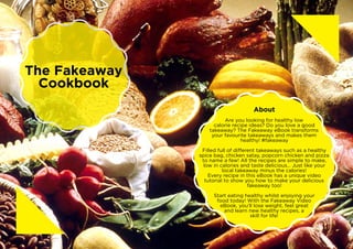 About
Are you looking for healthy low
calorie recipe ideas? Do you love a good
takeaway? The Fakeaway eBook transforms
your favourite takeaways and makes them
healthy! #fakeaway
Filled full of different takeaways such as a healthy
spice bag, chicken satay, popcorn chicken and pizza
to name a few! All the recipes are simple to make,
low in calories and taste delicious… Just like your
local takeaway minus the calories!
Every recipe in this eBook has a unique video
tutorial to show you how to make your delicious
fakeaway too!
Start eating healthy whilst enjoying your
food today! With the Fakeaway Video
eBook, you’ll lose weight, feel great
and learn new healthy recipes, a
skill for life!
The Fakeaway
Cookbook
 