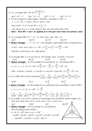 5
 
2 2 2 2 2 2 2 2 2 2 2 2
A– B+C
Q. In a triangle ABC, 2ac sin =
2
(a) a b  – c     (b) c a b (c)b – c – a       (d)c – a – b
S. Let the triangle is a right angled. Therefore, according to MT 2
a 1, b = 3 ,c 2 & A 30º,B 60º,C 90º.
then L.
  

    
2 2 2
1
H.S. 2 1 2 sin 30º 4 2.
2
put values of a, b, c in the options, then (b) will match with L.H.S.
Q. In a triangle ABC, If c a b , then 4s(s
      
 
Alart: - Here MT -1 can't be applied,as it will give more than one options same.
 
4 2 2 2 2 2 2
2 2 2
2 2 2
2 2 2
a)(s b)(s c)
(a) s (b) b c (c) c a (d) a b
S. :- c a b the triangle is right angled and c is hypoteneous.
1 a b
L.H.S. 4s(s a) (s b) (s c 4Δ ×a b = 4 a b
2 4
Therefore, option d i

   
 
 
           
 
Master Triangle 
2 2
s the right option.
Q. In triangle ABC if is the area of the triangle then a sin 2C c sin 2A
(a) Δ (b) 2Δ (c) 3Δ (d) 4Δ
S. :- Let the triangle be an equilateral so according to MT–1 ,
a b c 1, A B
  
    
Master Triangle
2
2 2
2 2 2
3 3 3
C 60°, Δ= (1) , Δ 3 4Δ
4 4 4
3
LHS a sin2C c sin2A 1 sin120° 1 sin120°= 2sin120° 2 3 4Δ .
2
a b c A B C
Q. In a ABC,value of the exp ression sin sin sin is :
sin A sin B sin C 2 2 2
(a)2 (b) (c) (d
2
     
         
       
         
      

 
0
2 2 2
)
4
S. :- let the triangle be an equilateral,then according to data of MT-1
3
a b c 1, A B C 60 ,
4
a b c A B C 2 2 2 1 1 1
sin sin sin
sin A sin B sin C 2 2 2 2 2 23 3 3
Q. In a ABC, if G is th

       
        
               
        

Master Triangle
e centroid of the triangle and GA,GB,GC makes angles , ,
with each other then cot A cot B cot C cot cot cot
(a) 1 (b) 0 (c)3 (d)3 3
S. :- Let the triangle be an equilateral
then according to data of MT-1.
A B C
  
        
 
Master Triangle
 
0 0
0 0 0 0 0 0
0 0
60 then 120
cot 60 cot 60 cot 60 cot120 cot120 cot120
3(cot 60 cot120 ) 3 3 3 0
     
     
     
A
B C
G
 