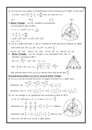 6
Q. Let f,g,h are the lengths of perpendiculars from circumcentre of ABC on the sides
a b c abc
a,b and c and if k then the value of k is :
f g h fgh
1 1
(a) 1 (b) (c) (d) 2
2 4
S. :- Let the triangle be an equilateral.
so accor ding to data

  
Master Triangle
2
1 2 3
2 2 2
2 3 1 1
of MT-1,
1
a b c 1and f g h
2 3
a b c abc
k
f g h fgh
2 3 2 3 2 3 k 2 3 2 3 2 3
k 1/4
Q. Let in a ΔABC with side 'a ',AD is a median of If AE and AF are medians of ΔABD
a
and Δ ADC and AD m ,AE m ,AF m then
8
(a) m m 2m (b) m
     
   
     
 
   
  2 2 2 2 2 2 2 2 2
2 3 2 3 1 2 3 1
1 2 3
2 2
2 3
m 2m (c) m m m (d) m m m
S. :- Let the triangle is an equilateral with side 'a'.
therefore according to MT-1
3 a
AD = m , AE = AF, m m
2
a 3 a a 13 a
ED ,AE = AF m m
4 2 4 4
Afte
     
  
   
            
Master Triangle

 
2
1 2 3
1 2 3
1
a
r putting values of m ,m ,m in options then only (a) will give .
8
Q. If , , are the int ernal bi sec tors of angles A,B and C of a ABC, then :
A
cos co
2
Statement : I

 
 
  
Reasoning Based problems can also be solved by Master Triangles
l l l
l
 
1 1
2 2 2
2 2 2
1 2 3
A A
s cos
1 1 12 2
2
a b c
a b c
Statement : II bc 1 , bc 1 , bc 1
b c a c b a
ST. Let the triangle is an equilateral then according to data of MT-1.
A B C
   
   
        
 
          
                                
  
l l
l l l
 
 
 
0
1 2 3
2
3
60 and a b c 1 and
2
3 3 3
1 1 12 2 2Statement : I 2 3 6(false)
1 1 13 3 3
2 2 2
3 1 3 3
Statement : II 1 1 1 , which is true.
4 1 1 4 4
other two are also true so d is right option.
   
 
       
 
  
         
l = l = l
A
DΕ
B C
F
A
B CD
E
P
F
1
A
B CD
E
P
F
1
 