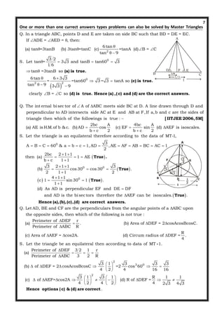 7
Q. In a triangle ABC, points D and E are taken on side BC such that BD = DE = EC.
If ADE = AED = , then:
(a) tan =3tanB (b) 3t
  

One or more than one currect answers types problems can also be solved by Master Triangles
 
2
0
0
2 2
6tan
an =tanC (c) =tanA (d) B = C
tan 9
3 2
S. Let tan = 3 3 and tanB tan60 3
1 6
tan =3tanB so
6tan 6 3 3
= =tan60 3 = 3 tanA so
tan 9 3 3 9
clearly B = C so

  
 
   
 
 
 
  
 
(a) is true.
(c) is true.
(d) is true. Hence (a) ,(c) and (d) are
Q. The int ernal bi sec tor of A of ABC meets side BC at D. A line drawn through D and
perpendicular to AD intersects side AC at E and AB at F,If a,b and c are the sides of
triangle then which of the followi
 
the correct answers.
0
ngs is true :
2bc A 4bc A
(a) AE is H.M.of b & c. (b)AD cos (c) EF sin (d) AEF is isoscales.
b c 2 b c 2
S. Let the triangle is an equilateral therefore according to the data of MT-1,
3
A B C 60 & a b c 1,AD ,AE AF AB BC AC
2

  
 
          
[ IITJEE 2006,5M]
 
 
   
 
0 0
0
1
2bc 2 1 1
then (a) 1 AE
b c 1 1
3 2 1 1 3
(b) cos 30 cos 30 .
2 1 1 2
4 1 1
c 1 sin 30 1 .
1 1
(d) As AD is perpendicular EF and DE DF
and AD is the bi sec tors therefore the AEF can be isoscales. .

 
  
 
 
  

 
 



True .
True
True
True
Hence (a),(b),(c),(d
Q. Let AD, BE and CF are the perpendiculars from the angular points of a ABC upon
the opposite sides, then which of the following is not true :
Perimeter of DEF
(a)
Perimeter of ABC




) are correct answers.
r
. (b) Area of DEF = 2 cosAcosBcosC.
R
R
(c) Area of AEF = cos2A. (d) Circum radius of DEF = .
4
S. Let the triangle be an equilateral then according to data of MT 1.
Perimeter of DEF 3 2 1 r
(a)
Perimeter of ABC 3 2 R
(b)
 
  

  


-
2
3 0
2
3 1 3 3 3
of DEF = 2 cosAcosBcosC =2 cos 60
4 2 4 16 16
3 1 3 1 R 1 1
(c) of AEF= cos2A (d) R of DEF =
4 2 4 2 4 2 3 4 3
.
 
     
 
   
           
   
Hence options (c) & (d) are correct
A
B C
  EFD
1/3
1/6
A
B CD
E
P
F
1
 