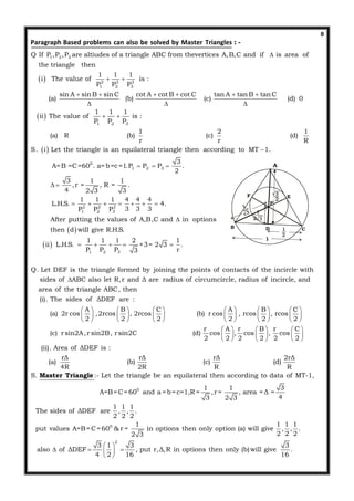 8
 
1 2 3
2 2 2
1 2 3
Q If P ,P ,P are altiudes of a triangle ABC from thevertices A,B,C and if is area of
the triangle then
1 1 1
i The value of is :
P P P
sin A sin B si
(a)

 
 
: -Paragraph Based problems can also be solved by Master Triangles
 
 
1 2 3
0
1 2 3
n C cot A cot B cot C tan A tan B tan C
(b) (c) (d) 0
1 1 1
ii The value of is :
P P P
1 2 1
(a) R (b) (c) (d)
r r R
S. i Let the triangle is an equilateral triangle then according to MT 1.
3
A=B =C=60 . a=b=c=1.P P P .
2
   
  
 

  
 
 
2 2 2
1 2 3
1 2 3
3 1 1
,r = , R = .
4 2 3 3
1 1 1 4 4 4
L.H.S. 4.
3 3 3P P P
After putting the values of A,B,C and in options
then d will give R.H.S.
1 1 1 2 1
ii L.H.S. ×3= 2 3 .
P P P r3
Q. Let DEF is the triangle formed by joining the points of contacts of th
 
      

    
e incircle with
sides of ABC also let R,r and Δ are radius of circumcircle, radius of incircle, and
area of the triangle ABC, then
(i). The sides of ΔDEF are :
A B C A B
(a) 2r cos ,2rcos , 2rcos (b) r cos , rcos
2 2 2 2 2

         
        
         
C
, rcos
2
r A r B r C
(c) r sin2A,r sin2B, r sin2C (d) cos , cos , cos
2 2 2 2 2 2
(ii). Area of ΔDEF is :
rΔ rΔ rΔ 2rΔ
(a) (b) (c) (d)
4R 2R R R
S. :- Let the triangle be an equilateral then according to data of MT-1,
A
 
  
 
     
     
     
Master Triangle
0
0
2
1 1 3
=B=C=60 and a =b=c=1,R = ,r = , area = Δ =
43 2 3
1 1 1
The sides of ΔDEF are , , .
2 2 2
1 1 1 1
put values A=B=C=60 & r = in options then only option (a) will give , , .
2 2 22 3
3 1 3 3
also of ΔDEF , put r,Δ,R in options then only (b)will give .
4 2 16 16
 
   
 
A
B CD
E
P
F
1
 