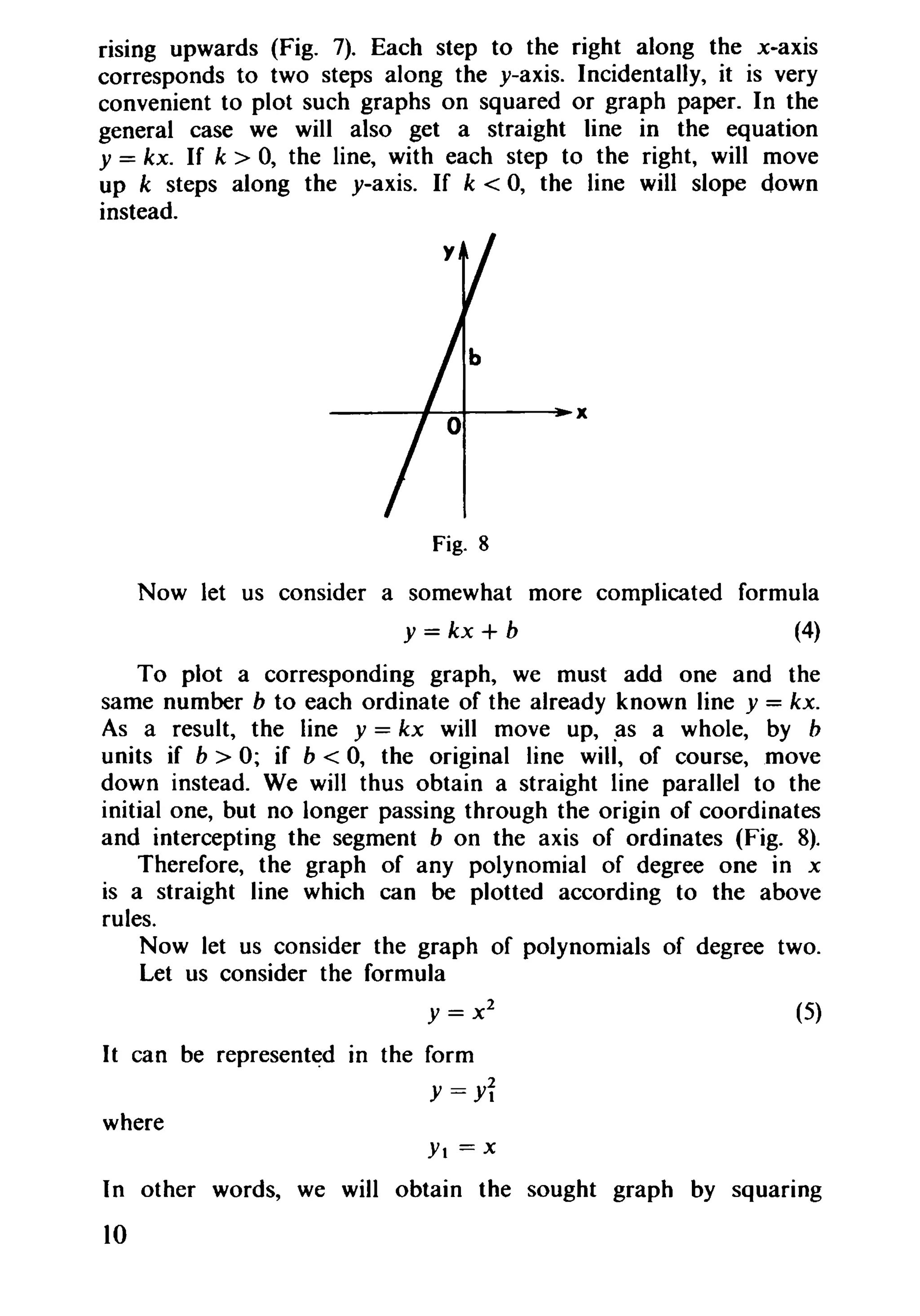 rising upwards (Fig. 7). Each step to the right along the x..axis
corresponds to two steps along the y-axis. Incidentally, it is very
convenient to plot such graphs on squared or graph paper. In the
general case we will also get a straight line in the equation
y = kx. If k > 0, the line, with each step to the right, will move
up k steps along the y-axis. If k < 0, the line will slope down
instead.
----#-~---~x
Fig. 8
Now let us consider a somewhat more complicated formula
y = kx + b (4)
To plot a corresponding graph, we must add one and the
same number b to each ordinate of the already known line y = kx.
As a result, the line y = kx will move up, as a whole, by b
units if b > 0; if b < 0, the original line will, of course,move
down instead. We will thus obtain a straight line parallel to the
initial one, but no longer passing through the origin of coordinates
and intercepting the segment b on the axis of ordinates (Fig. 8).
Therefore, the graph of any polynomial of degree one in x
is a straight line which can be plotted according to the above
rules.
Now let us consider the graph of polynomials of degree two.
Let us consider the formula
y = x 2
(5)
It can be represented In the form
Y =Yi
where
Yt = x
In other words, we will obtain the sought graph by squaring
10
 