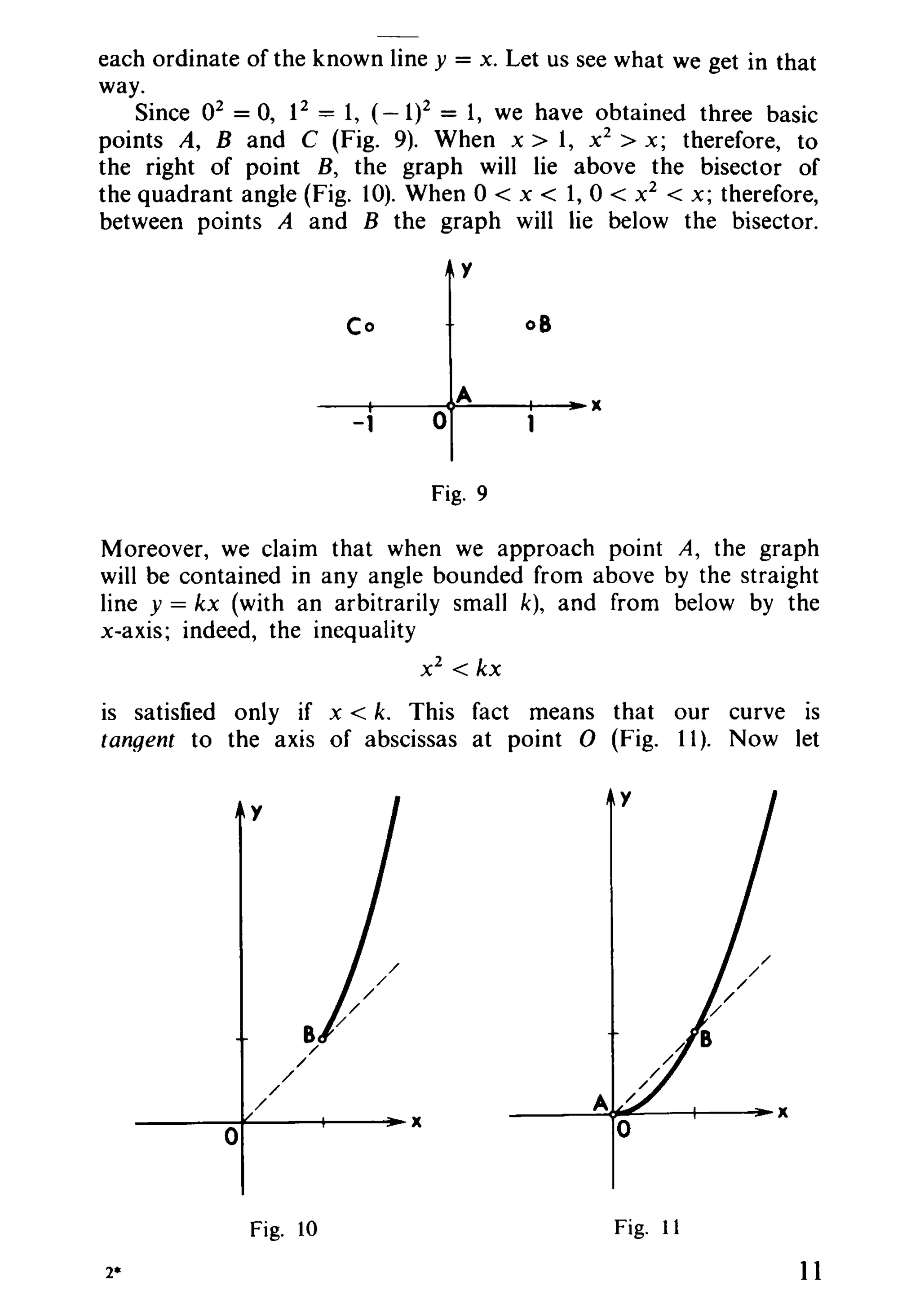 each ordinate of the known line y = x. Let us see what we get in that
way.
Since 02 = 0, 12 = 1, (- 1)2 = 1, we have obtained three basic
points A, Band C (Fig. 9). When x > 1, Xl > x; therefore, to
the right of point B, the graph will lie above the bisector of
the quadrant angle (Fig. 10). When 0 < x < 1, 0 < x2
< x; therefore,
between points A and B the graph will lie below the bisector.
y
Co 08
A x
-1 0
Fig. 9
Moreover, we claim that when we approach point A, the graph
will be contained in any angle bounded from above by the straight
line y = kx (with an arbitrarily small k), and from below by the
x-axis; indeed, the inequality
Xl < kx
is satisfied only if x < k. This fact means that our curve is
tangent to the axis of abscissas at point 0 (Fig. 11). Now let
B/
/
/
/
A/ X
X
0 0
Fig. 10 Fig. 11
2* 11
y
 
