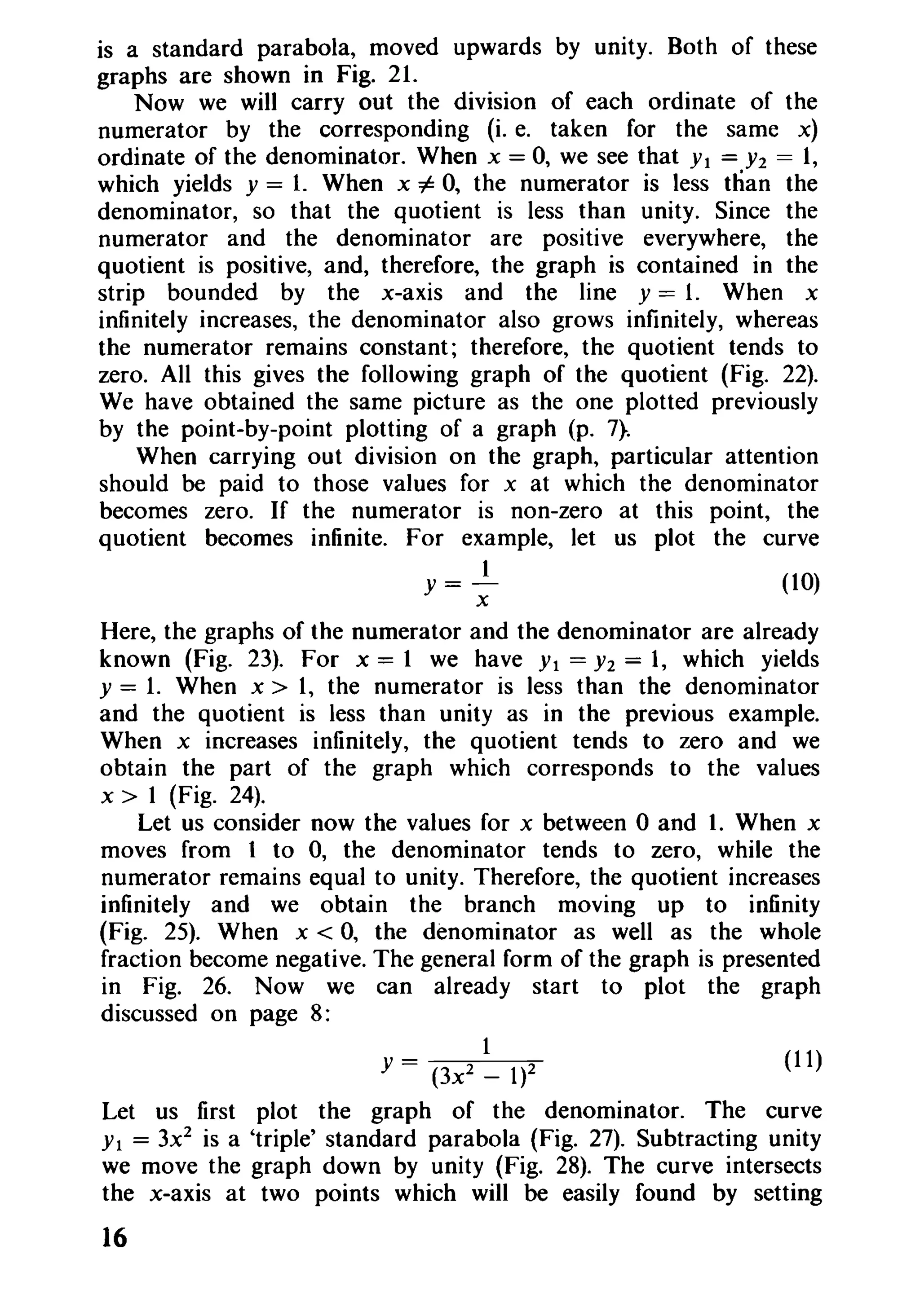 is a standard parabola, moved upwards by unity. Both of these
graphs are shown in Fig. 21.
Now we will carry out the division of each ordinate of the
numerator by the corresponding (i. e. taken for the same x)
ordinate of the denominator. When x == 0, we see that Yl == Y2 == 1,
which yields y == 1. When x i= 0, the numerator is less than the
denominator, so that the quotient is less than unity. Since the
numerator and the denominator are positive everywhere, the
quotient is positive, and, therefore, the graph is contained in the
strip bounded by the x-axis and the line y == 1. When x
infinitely increases, the denominator also grows infinitely, whereas
the numerator remains constant; therefore, the quotient tends to
zero. All this gives the following graph of the quotient (Fig. 22).
We have obtained the same picture as the one plotted previously
by the point-by-point plotting of a graph (p. 7}.
When carrying out division on the graph, particular attention
should be paid to those values for x at which the denominator
becomes zero. If the numerator is non-zero at this point, the
quotient becomes infinite. For example, let us plot the curve
1
y == ~ (10)
Here, the graphs of the numerator and the denominator are already
known (Fig. 23). For x = 1 we have Yl == Y2 == 1, which yields
Y == 1. When x > 1, the numerator is less than the denominator
and the quotient is less than unity as in the previous example.
When x increases infinitely, the quotient tends to zero and we
obtain the part of the graph which corresponds to the values
x > 1 (Fig. 24).
Let us consider now the values for x between °and 1. When x
moves from 1 to 0, the denominator tends to zero, while the
numerator remains equal to unity. Therefore, the quotient increases
infinitely and we obtain the branch moving up to infinity
(Fig. 25). When x < 0, the denominator as well as the whole
fraction become negative. The general form of the graph is presented
in Fig. 26. Now we can already start to plot the graph
discussed on page 8:
1
Y == (3x2 _ 1)2 (11)
Let us first plot the graph of the denominator. The curve
Y1 == 3x2
is a 'triple' standard parabola (Fig. 27). Subtracting unity
we move the graph down by unity (Fig. 28). The curve intersects
the x-axis at two points which will be easily found by setting
16
 
