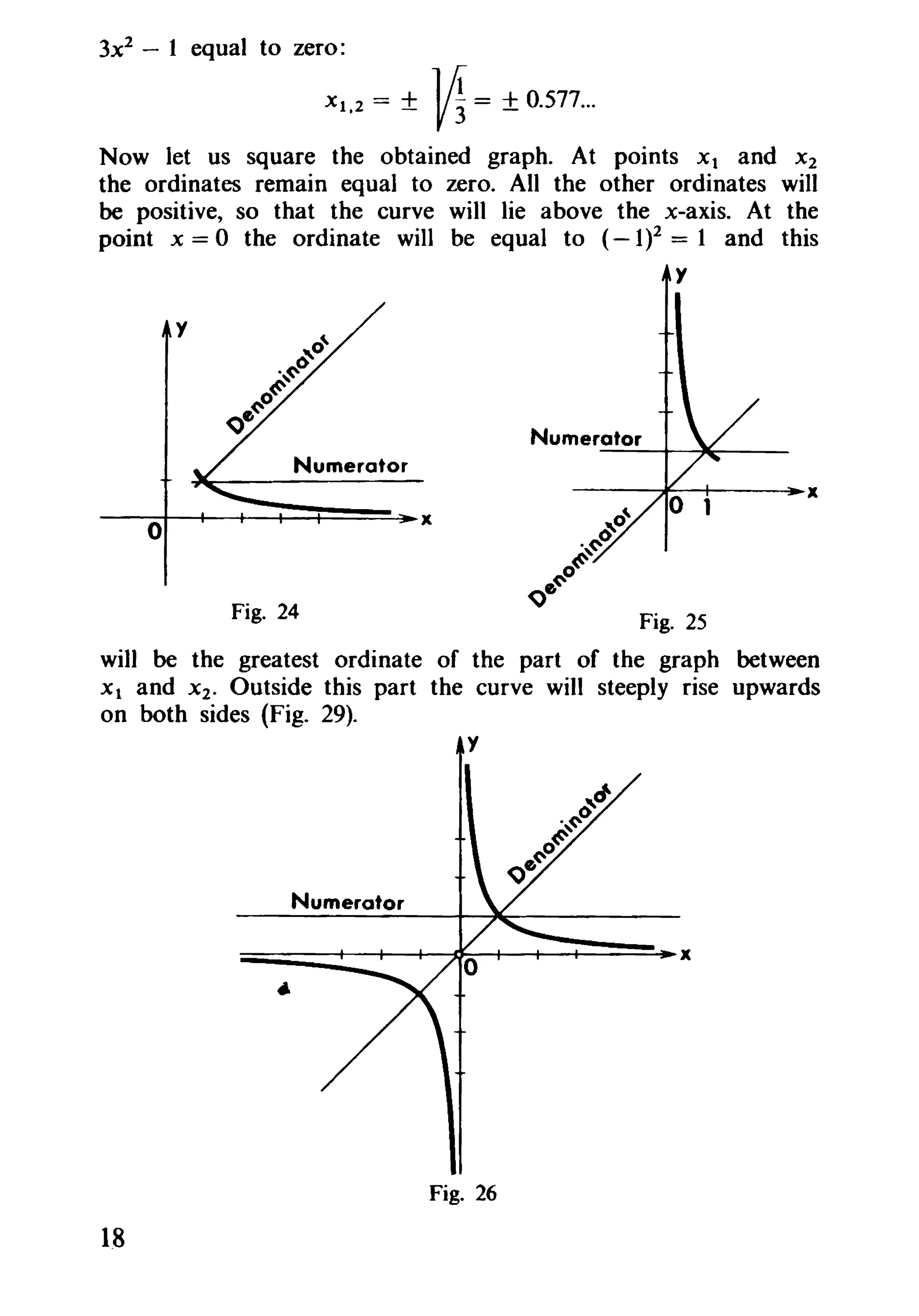 3x2
- 1 equal to zero:
Xl.2 = ± M= ±0.577...
Now let us square the obtained graph. At points Xl and X2
the ordinates remain equal to zero. All the other ordinates will
be positive, so that the curve will lie above the x-axis. At the
point x = 0 the ordinate will be equal to (- 1)2 = 1 and this
y
----I----+-----=l~x
Numerator
Fig. 24
y
Fig. 25
will be the greatest ordinate of the part of the graph between
Xl and X2. Outside this part the curve will steeply rise upwards
on both sides (Fig. 29).
Numerator
---+-----Jlr---
o
Numerator
~----+--I-----+----D~+---+----if-------:~X
..
Fig. 26
1.8
 