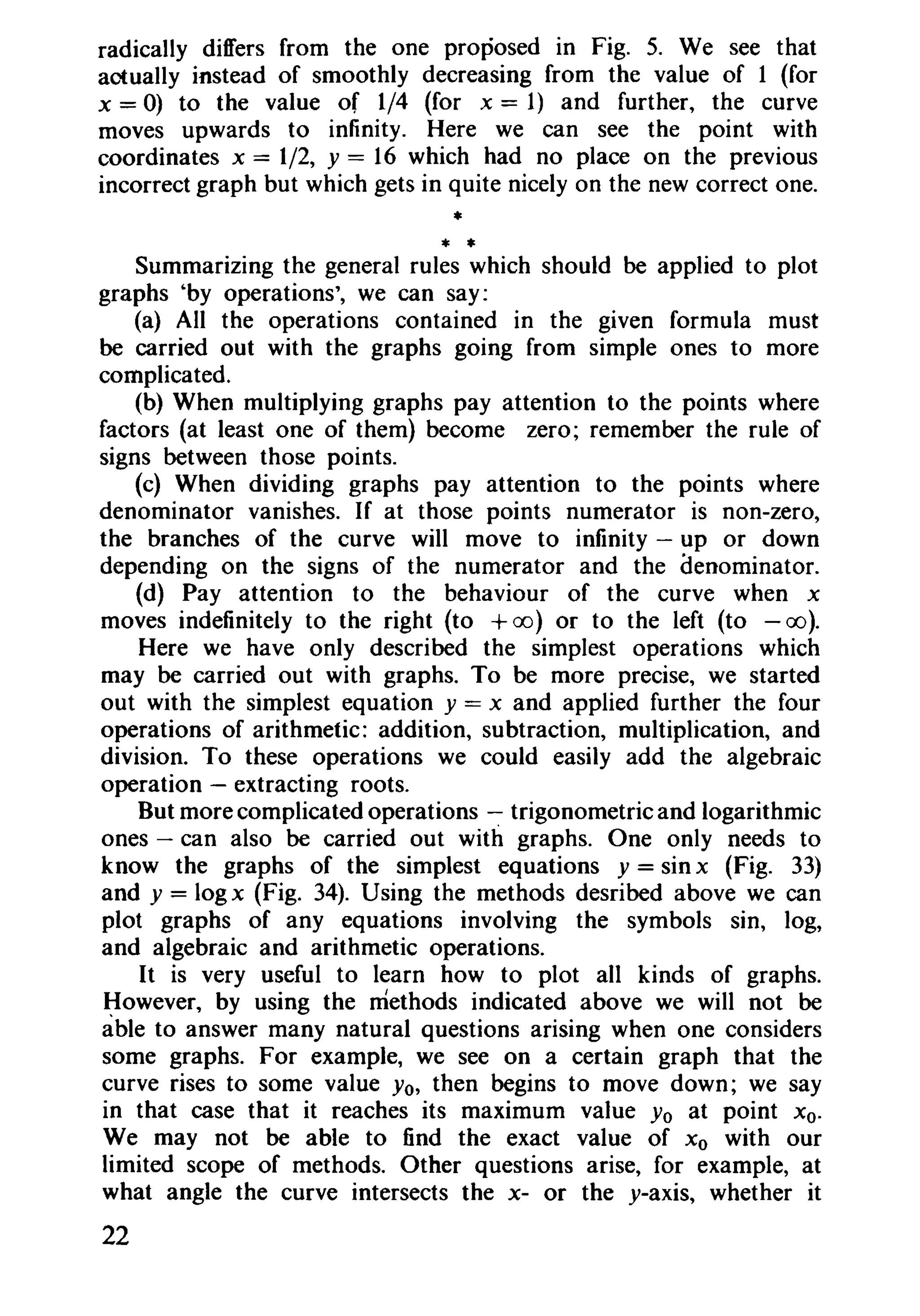 radically differs from the one proposed in Fig. 5. We see that
actually instead of smoothly decreasing from the value of 1 (for
x = 0) to the value of 1/4 (for x = 1) and further, the curve
moves upwards to infinity. Here we can see the point with
coordinates x = 1/2, y = 16 which had no place on the previous
incorrect graph but which gets in quite nicely on the new correct one.
*
* *Summarizing the general rules which should be applied to plot
graphs 'by operations', we can say:
(a) All the operations contained in the given formula must
be carried out with the graphs going from simple ones to more
complicated.
(b) When multiplying graphs pay attention to the points where
factors (at least one of them) become zero; remember the rule of
signs between those points.
(c) When dividing graphs pay attention to the points where
denominator vanishes. If at those points numerator is non-zero,
the branches of the curve will move to infinity - up or down
depending on the signs of the numerator and the denominator.
(d) Pay attention to the behaviour of the curve when x
moves indefinitely to the right (to +(0) or to the left (to - oo].
Here we have only described the simplest operations which
may be carried out with graphs. To be more precise, we started
out with the simplest equation y = x and applied further the four
operations of arithmetic: addition, subtraction, multiplication, and
division. To these operations we could easily add the algebraic
operation - extracting roots.
But more complicated operations - trigonometric and logarithmic
ones - can also be carried out with graphs. One only needs to
know the graphs of the simplest equations y = sin x (Fig. 33)
and y = logx (Fig. 34). Using the methods desribed above we can
plot graphs of any equations involving the symbols sin, log,
and algebraic and arithmetic operations.
It is very useful to learn how to plot all kinds of graphs.
However, by using the methods indicated above we will not be
able to answer many natural questions arising when one considers
some graphs. For example, we see on a certain graph that the
curve rises to some value Yo, then begins to move down; we say
in that case that it reaches its maximum value Yo at point Xo.
We may not be able to find the exact value of Xo with our
limited scope of methods. Other questions arise, for example, at
what angle the curve intersects the x- or the y-axis, whether it
22
 