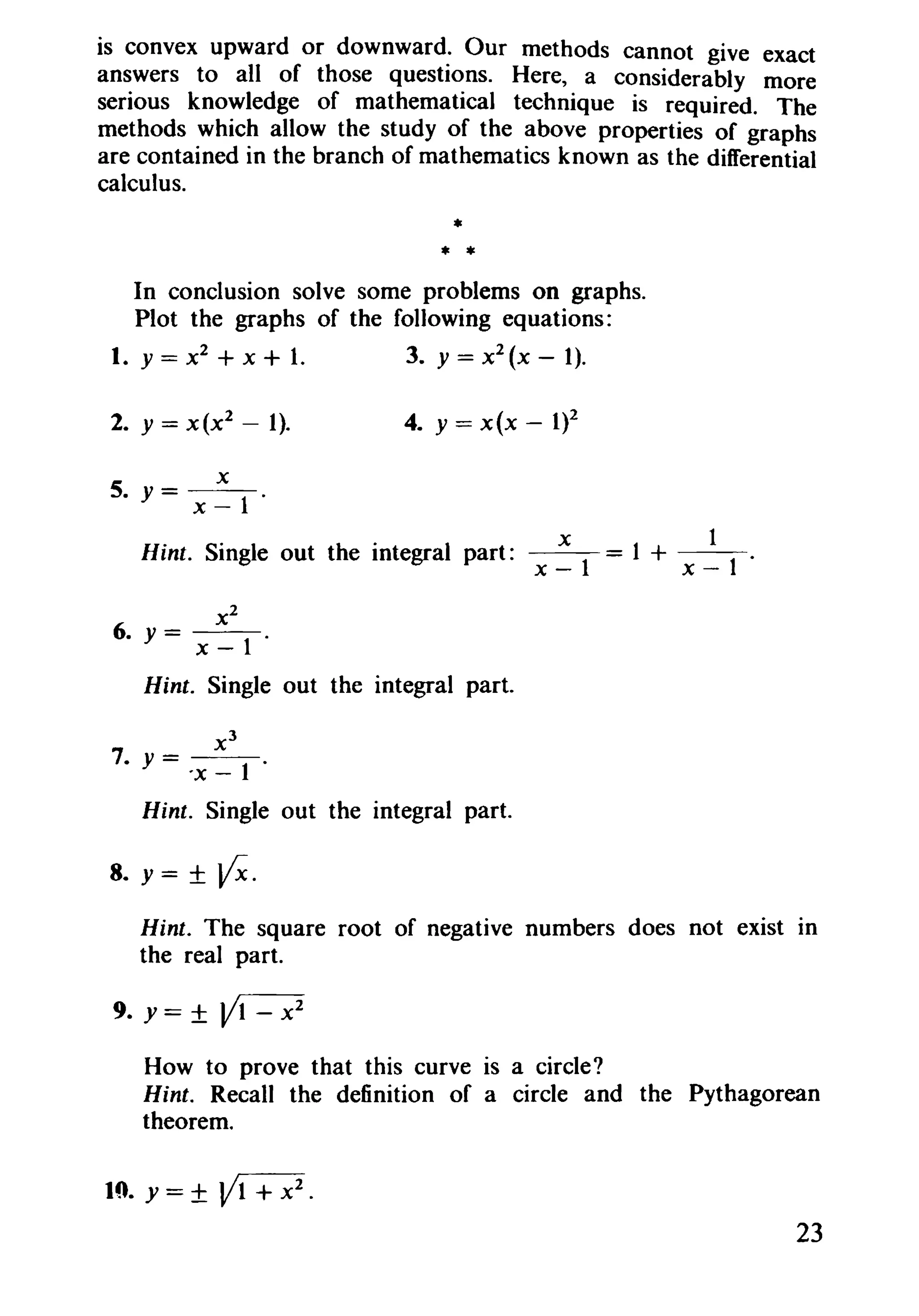 is convex upward or downward. Our methods cannot give exact
answers to all of those questions. Here, a considerably more
serious knowledge of mathematical technique is required. The
methods which allow the study of the above properties of graphs
are contained in the branch of mathematics known as the differential
calculus.
*
* *
In conclusion solve some problems on graphs.
Plot the graphs of the following equations:
1. y = x2
+ X + 1. 3. y = x2
(x - 1).
2. y = x(x2
- 1).
x
5. Y=--l.
x-
4. y = x(x - 1)2
x 1
Hint. Single out the integral part: ---= 1 + --.x-I x-I
x2
6. y= --1.
x-
Hint. Single out the integral part.
x 3
7. y = --1-.
'x-
Hint. Single out the integral part.
8. y = ± ~.
Hint. The square root of negative numbers does not exist In
the real part.
9.y=±~
How to prove that this curve is a circle?
Hint. Recall the definition of a circle and the Pythagorean
theorem.
1ft y=±~.
23
 