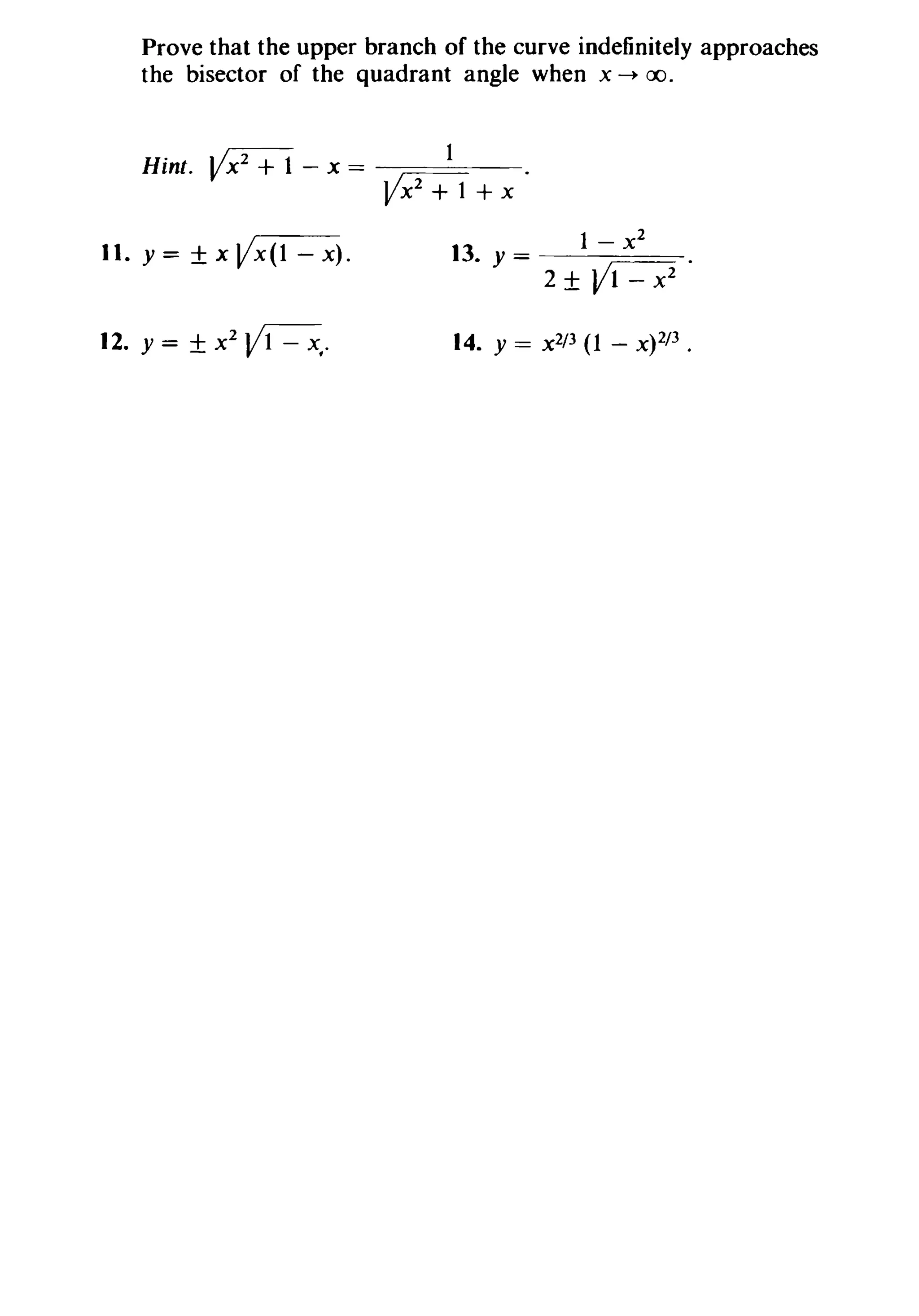 Prove that the upper branch of the curve indefinitely approaches
the bisector of the quadrant angle when x ~ 00.
Hint. Vx2
+ 1 - x == 1
~+x·
11. y= ±xVx(l-x).
12. y= ±X2~.
13. y= 1~.
2 ± V1 - x2
14. Y == x 2/3 (1 - x)2/3 .
 