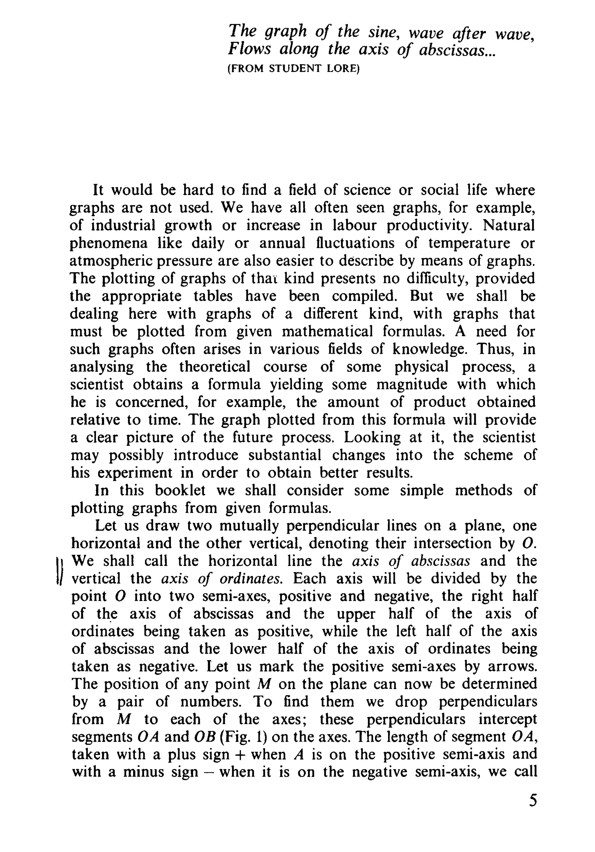 The graph of the sine, wave after wave,
Flows along the axis of abscissas...
(FROM STUDENT LORE)
It would be hard to find a field of science or social life where
graphs are not used. We have all often seen graphs, for example,
of industrial growth or increase in labour productivity. Natural
phenomena like daily or annual fluctuations of temperature or
atmospheric pressure are also easier to describe by means of graphs.
The plotting of graphs of that kind presents no difficulty, provided
the appropriate tables have been compiled. But we shall be
dealing here with graphs of a different kind, with graphs that
must be plotted from given mathematical formulas. A need for
such graphs often arises in various fields of knowledge. Thus, in
analysing the theoretical course of some physical process, a
scientist obtains a formula yielding some magnitude with which
he is concerned, for example, the amount of product obtained
relative to time. The graph plotted from this formula will provide
a clear picture of the future process. Looking at it, the scientist
may possibly introduce substantial changes into the scheme of
his experiment in order to obtain better results.
In this booklet we shall consider some simple methods of
plotting graphs from given formulas.
Let us draw two mutually perpendicular lines on a plane, one
horizontal and the other vertical, denoting their intersection by O.
II
We shall call the horizontal line the axis of abscissas and the
vertical the axis of ordinates. Each axis will be divided by the
point 0 into two semi-axes, positive and negative, the right half
of the axis of abscissas and the upper half of the axis of
ordinates being taken as positive, while the left half of the axis
of abscissas and the lower half of the axis of ordinates being
taken as negative. Let us mark the positive semi-axes by arrows.
The position of any point M on the plane can now be determined
by a pair of numbers. To find them we drop perpendiculars
from M to each of the axes; these perpendiculars intercept
segments OA and OB (Fig. 1)on the axes. The length of segment OA,
taken with a plus sign + when A is on the positive semi-axis and
with a minus sign - when it is on the negative semi-axis, we call
5
 