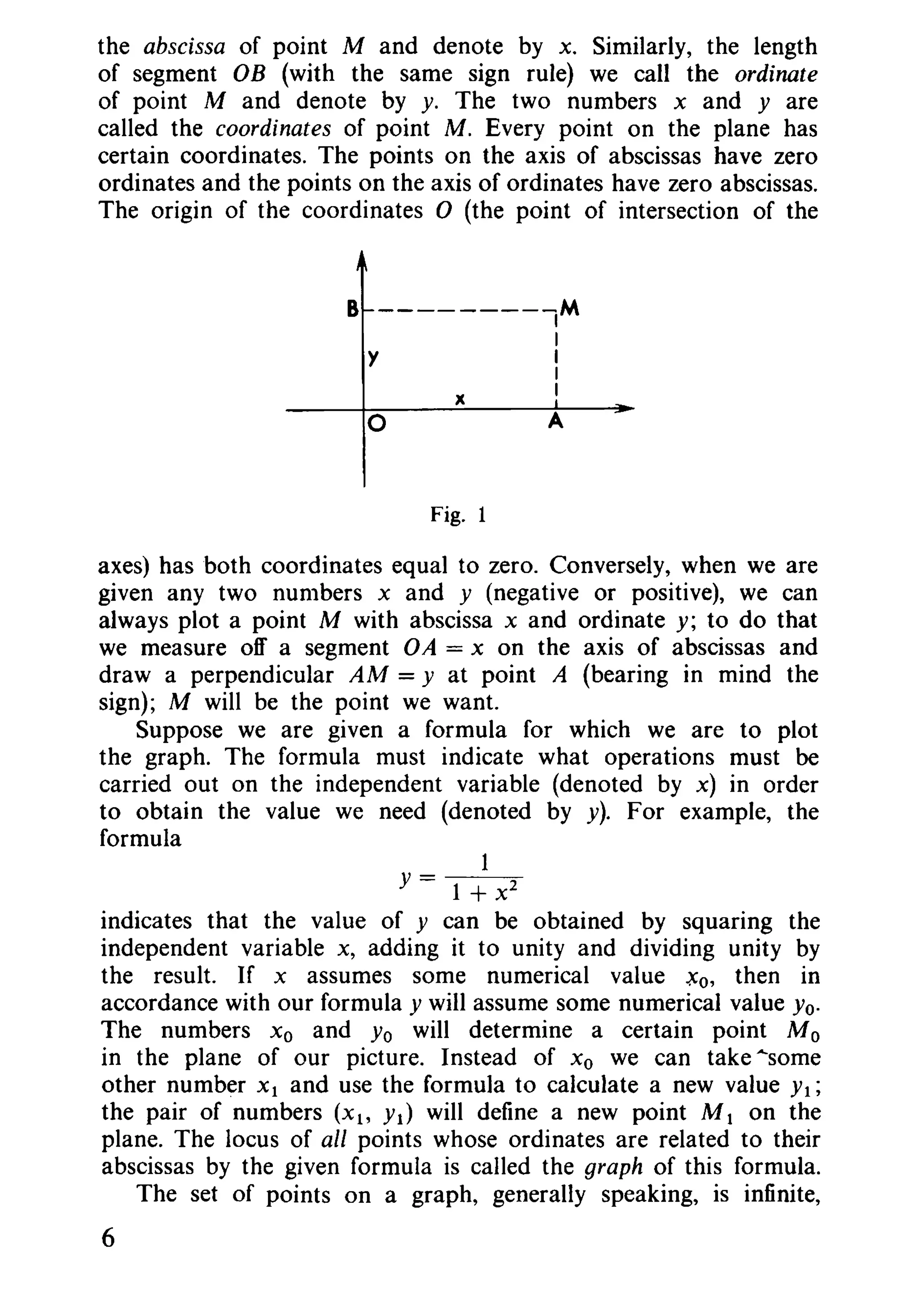 the abscissa of point M and denote by x. Similarly, the length
of segment OB (with the same sign rule) we call the ordinate
of point M and denote by y. The two numbers x and yare
called the coordinates of point M. Every point on the plane has
certain coordinates. The points on the axis of abscissas have zero
ordinates and the points on the axis of ordinates have zero abscissas.
The origin of the coordinates 0 (the point of intersection of the
A
x
y
o
B --------IM
I
I
I
I
Fig. 1
axes) has both coordinates equal to zero. Conversely, when we are
given any two numbers x and y (negative or positive), we can
always plot a point M with abscissa x and ordinate y; to do that
we measure off a segment OA = x on the axis of abscissas and
draw a perpendicular AM = y at point A (bearing in mind the
sign); M will be the point we want.
Suppose we are given a formula for which we are to plot
the graph. The formula must indicate what operations must be
carried out on the independent variable (denoted by x) in order
to obtain the value we need (denoted by y). For example, the
formula
y = 1 + x2
indicates that the value of y can be obtained by squaring the
independent variable x, adding it to unity and dividing unity by
the result. If x assumes some numerical value .xo, then in
accordance with our formula y will assume some numerical value Yo.
The numbers Xo and Yo will determine a certain point M 0
in the plane of our picture. Instead of Xo we can take "some
other number Xl and use the formula to calculate a new value YI;
the pair of numbers (Xl' YI) will define a new point M 1 on the
plane. The locus of all points whose ordinates are related to their
abscissas by the given formula is called the graph of this formula.
The set of points on a graph, generally speaking, is infinite,
6
 