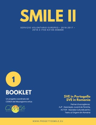 SMILE IISERVIZIO VOLONTARIO EUROPEO • 2016-2017 •
2016-2-IT03-KA105-008806
1
BOOKLET
Un progetto coordinato dal
CEMEA del Mezzogiorno onlus
SVE in Portogallo
SVE in Romania
Partner di accoglienza:
AJP - Associação Juvenil de Peniche,
ACTOR - Asociația Culturală pentru
Teatru și Origami din România
WWW.PROGETTOSMILE.EU
 