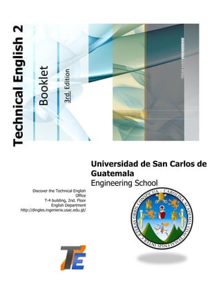 3rd. Edition

Booklet

Technical English 2

Universidad de San Carlos de
Guatemala
Engineering School
Discover the Technical English
Office
T-4 building, 2nd. Floor
English Department
http://dingles.ingenieria.usac.edu.gt/

 