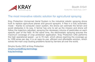 The most innovative robotic solution for agricultural spraying
Kray Protection Unmanned Aerial System is the industrial robotic spraying drone
built to replace agriculture planes and ground sprayers. It flies in a fully automatic
mode - thanks to computer vision system, the drone can estimate the terrain and
avoid obstacles in its way. A farmer has only to set up the mission and drone will
follow the trajectory adjusted, spraying the necessary volume of pesticides on each
specific part of the field. At the same time, the electrostatic spraying ensures the
maximum coverage of crop protection application. Kray Protection UAS performs
the high operational speed - up to 70 mph, which allows reaching the coverage up
to 1200 acres per day. It is an easy-to-use, efficient and affordable solution, which
solves the main crop dusting problems faced by farmers all over the world.
Dmytro Surdu CEO at Kray Protection
dmytro.surdu@kray.technology
Booth 51541
Eureka Park, Sands Expo, Level 1
kray.technology
 