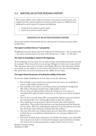 5.2Writing an action research report<br />,[object Object],Contents of an action research report<br />Your report needs to demonstrate the key characteristics of action research, which include these:<br />The report is written from an ‘I’ perspective<br />Traditional research reports tend to be written in the third person – ‘the researcher did …’. In action research reports you write in the first person – ‘I did …’ or ‘We did …’ <br />The claim to knowledge is stated at the beginning<br />At the beginning of your report you say what you have learned from doing the research: for example, ‘I have learned how to encourage colleagues to work more cooperatively’. This statement represents your claim to knowledge. However, this statement could be seen simply as your opinion, so you need to show that it is true. In research language this means that you need to demonstrate the validity of your claim. <br />The report shows the process of testing the validity of the claim<br />To test the validity (truthfulness) of your claim you do the following: <br />,[object Object]