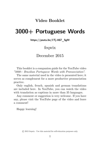 Video Booklet
3000+ Portuguese Words
https://youtu.be/1Tj-A67_5gM
feqwix
December 2015
This booklet is a companion guide for the YouTube video
”3000+ Brazilian Portuguese Words with Pronunciation”.
The same material used in the video is presented here; it
serves as complement for a more productive pronunciation
practice.
Only english, french, spanish and german translations
are included here. In YouTube, you can watch the video
with translation as captions in more than 35 languages.
Any comment or suggestion is very welcome. If you have
any, please visit the YouTube page of the video and leave
a comment!
Happy learning!
© 2015 feqwix · Use this material for self-education purposes only.
1
 