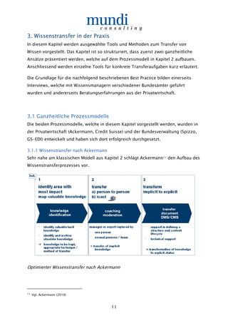 11
3333. Wissens. Wissens. Wissens. Wissenstransfertransfertransfertransfer in der Praxisin der Praxisin der Praxisin der Praxis
In diesem Kapitel werden ausgewählte Tools und Methoden zum Transfer von
Wissen vorgestellt. Das Kapitel ist so strukturiert, dass zuerst zwei ganzheitliche
Ansätze präsentiert werden, welche auf dem Prozessmodell in Kapitel 2 aufbauen.
Anschliessend werden einzelne Tools für konkrete Transferaufgaben kurz erläutert.
Die Grundlage für die nachfolgend beschriebenen Best Practice bilden einerseits
Interviews, welche mit Wissensmanagern verschiedener Bundesämter geführt
wurden und andererseits Beratungserfahrungen aus der Privatwirtschaft.
3.3.3.3.1111 Ganzheitliche ProzessmodelleGanzheitliche ProzessmodelleGanzheitliche ProzessmodelleGanzheitliche Prozessmodelle
Die beiden Prozessmodelle, welche in diesem Kapitel vorgestellt werden, wurden in
der Privatwirtschaft (Ackermann, Credit Suisse) und der Bundesverwaltung (Spizzo,
GS-EDI) entwickelt und haben sich dort erfolgreich durchgesetzt.
3.1.13.1.13.1.13.1.1 Wissenstransfer nach AckermannWissenstransfer nach AckermannWissenstransfer nach AckermannWissenstransfer nach Ackermann
Sehr nahe am klassischen Modell aus Kapitel 2 schlägt Ackermann11 den Aufbau des
Wissenstransferprozesses vor.
Optimierter Wissenstransfer nach Ackermann
11 Vgl. Ackermann (2010)
 