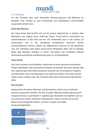 18
3.3.3.3.2.22.22.22.2 MeetingsMeetingsMeetingsMeetings
Für den formellen aber auch informellen Wissensaustausch sind Meetings ein
beliebtes Tool, welches je nach Hintergrund und Zielpublikum unterschiedlich
ausgestaltet werden kann.
Brown Bag Meetings
Der Name Brown Bag bezieht sich auf die braune Papiertasche, in welcher jeder
Mitarbeiter sein eigenes Essen mitbringt. Dieser Trend kommt ursprünglich aus
Hochschulkreisen in den USA und hat sich mittlerweile auch in der Schweiz an
Universitäten und in der Verwaltung durchgesetzt. Diskutiert werden
unterschiedlichste Themen, welche von allgemeinem Interesse für die Mitarbeiter
sind. Die Teilnahme steht jedem interessierten Mitarbeiter offen und ist freiwillig.
Brown Bag Meetings erlauben in einem informellen und freiwilligen Rahmen
Informationsvermittlung und Networking ohne zu viel Zeitaufwand.
Fokus Stunde
Eine Fokus Stunde ist eine Plattform, welche alle an einem grösseren bestimmten
Projekt arbeitenden und interessierten Einheiten versammelt. Die Fokus Stunde stellt
den regelmässigen Informationsaustausch zwischen den verschiedenen Projekten
und Aktivitäten sicher und folgt daher einer gewissen Struktur. Eine Fokus Stunde
findet einmal im Monat statt. Die Teilnahme steht allen interessierten Mitarbeitern
offen.
Erfa-Gruppen
Angesprochen bei diesen Meetings sind Spezialisten, welche sich in fachlicher
Hinsicht austauschen möchten. Die Erfa-Gruppen-Meetings (Erfahrungsaustausch-
Gruppen) können je nach Bedarf in regelmässigen Abständen durchgeführt oder ad
hoc einberufen werden. Gerade für Projekteteams, welche auf Zeit und je nach
Bedarf zusammengestellt werden, sind Erfa-Gruppen eine ideale
Austauschmöglichkeit.
•informelle Möglichkeit, sich
auszutauschen
•ungezwungene Atmosphäre+
•zeitintensiv
•u.U. nicht zielführend, da viele
Teilnehmer möglich-
 