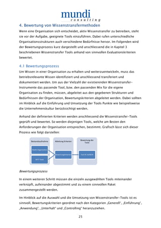 25
4.4.4.4. Bewertung von WissenstransfermethodenBewertung von WissenstransfermethodenBewertung von WissenstransfermethodenBewertung von Wissenstransfermethoden
Wenn eine Organisation sich entscheidet, aktiv Wissenstransfer zu betreiben, steht
sie vor der Aufgabe, geeignete Tools einzuführen. Dabei rufen unterschiedliche
Organisationsstrukturen auch verschiedene Bedürfnisse hervor. Im Folgenden wird
der Bewertungsprozess kurz dargestellt und anschliessend die in Kapitel 3
beschriebenen Wissenstransfer Tools anhand von sinnvollen Evaluationskriterien
bewertet.
4.14.14.14.1 BewertungsprozessBewertungsprozessBewertungsprozessBewertungsprozess
Um Wissen in einer Organisation zu erhalten und weiterzuentwickeln, muss das
betriebsrelevante Wissen identifiziert und anschliessend transferiert und
dokumentiert werden. Um aus der Vielzahl der existierenden Wissenstransfer-
Instrumente das passende Tool, bzw. den passenden Mix für die eigene
Organisation zu finden, müssen, abgeleitet aus den gegebenen Strukturen und
Bedürfnissen der Organisation, Bewertungskriterien abgeleitet werden. Dabei sollten
im Hinblick auf die Einführung und Umsetzung der Tools Punkte wie beispielsweise
die Unternehmenskultur berücksichtigt werden.
Anhand der definierten Kriterien werden anschliessend die Wissenstransfer-Tools
geprüft und bewertet. So werden diejenigen Tools, welche am Besten den
Anforderungen der Organisation entsprechen, bestimmt. Grafisch lässt sich dieser
Prozess wie folgt darstellen:
Bewertungsprozess
In einem weiteren Schritt müssen die einzeln ausgewählten Tools miteinander
verknüpft, aufeinander abgestimmt und zu einem sinnvollen Paket
zusammengestellt werden.
Im Hinblick auf die Auswahl und die Umsetzung von Wissenstransfer-Tools ist es
sinnvoll, Bewertungskriterien geordnet nach den Kategorien „Generell“, „Einführung“,
„Anwendung“, „Unterhalt“ und „Controlling“ heranzuziehen.
Bestandsaufnahme Ableitung Kriterien
Bewertung der
Tools
Tool XY JA/NEINBewertungskriterien
Needs Organisation
WiTr Tools
 