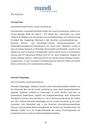 30
Die AutorenDie AutorenDie AutorenDie Autoren
Christoph BeerChristoph BeerChristoph BeerChristoph Beer
Geschäftsführender Partner, mundi consulting ag
Christoph Beer ist geschäftsführender Partner der mundi consulting ag. Zudem ist er
Cluster-Manager (CEO) des tcbe.ch - ICT Cluster Bern, Switzerland. Aus seiner
Tätigkeit als Mitglied und Vorsitzender von Geschäftsleitungen und Vereinen bringt
Christoph Beer langjährige Erfahrung in den Bereichen Innovationsförderung/ -
Beratung, Wissens- und Technologie-Transfer, Wissensmanagement und
Produktdatenmanagement/Produktwissen mit. Durch seine Tätigkeiten verfügt er
über ein breites Netzwerk in Wirtschaft, Wissenschaft und Behörden, sowohl in der
Schweiz als auch im Ausland. Christoph Beer nimmt zudem Einsitz in verschiedenen
Gremien wie ICT Switzerland, RFIDnet und TCI. Für seine erfolgreiche Tätigkeit als
Cluster-Manager wurde er 2008 durch die EU als „Bester Cluster-Manager Europas“
ausgezeichnet. Er kann ausserdem auf Erfahrungen als Research Fellow am Institut
Arbeit und Technik IAT in Gelsenkirchen aufbauen.
Alexander RüegseggerAlexander RüegseggerAlexander RüegseggerAlexander Rüegsegger
Junior Consultant, mundi consulting ag
Alexander Rüegsegger arbeitete während seines Betriebswirtschafts-Studiums an
der Universität Bern bei der mundi consulting ag. Nach einem Sprachaufenthalt in
Kapstadt, Südafrika sammelte er Erfahrungen in einem Zürcher Food-Start up
(Schwerpunkt Organisation, Logistik und Produktentwicklung). Nach erfolgreicher
Teilnahme an Venture Kick wechselte er in die IT Outsourcing Beratung. Seit Anfang
Juni 2011 arbeitet Alexander Rüegsegger bei der mundi consulting ag als Junior
Consultant. Sein Arbeitsfeld liegt in den Bereichen Unternehmensentwicklung,
Prozesse und Innovation/Wissensmanagement für Kunden aus Privatwirtschaft und
Behörden. Zudem ist er als Projekt-Mitarbeiter bei einem Forschungsprojekt der
Europäischen Union im Bereich Elektromobilität beschäftigt.
 
