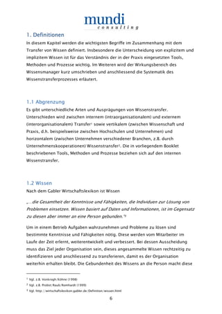 6
1.1.1.1. DefinitionenDefinitionenDefinitionenDefinitionen
In diesem Kapitel werden die wichtigsten Begriffe im Zusammenhang mit dem
Transfer von Wissen definiert. Insbesondere die Unterscheidung von explizitem und
implizitem Wissen ist für das Verständnis der in der Praxis eingesetzten Tools,
Methoden und Prozesse wichtig. Im Weiteren wird der Wirkungsbereich des
Wissensmanager kurz umschrieben und anschliessend die Systematik des
Wissenstransferprozesses erläutert.
1.1 Abgrenzung1.1 Abgrenzung1.1 Abgrenzung1.1 Abgrenzung
Es gibt unterschiedliche Arten und Ausprägungen von Wissenstransfer.
Unterschieden wird zwischen internem (intraorganisationalem) und externem
(interorganisationalem) Transfer1 sowie vertikalem (zwischen Wissenschaft und
Praxis, d.h. beispielsweise zwischen Hochschulen und Unternehmen) und
horizontalem (zwischen Unternehmen verschiedener Branchen, z.B. durch
Unternehmenskooperationen) Wissenstransfer2. Die in vorliegendem Booklet
beschriebenen Tools, Methoden und Prozesse beziehen sich auf den internen
Wissenstransfer.
1.21.21.21.2 WissenWissenWissenWissen
Nach dem Gabler Wirtschaftslexikon ist Wissen
„…die Gesamtheit der Kenntnisse und Fähigkeiten, die Individuen zur Lösung von
Problemen einsetzen. Wissen basiert auf Daten und Informationen, ist im Gegensatz
zu diesen aber immer an eine Person gebunden.“3
Um in einem Betrieb Aufgaben wahrzunehmen und Probleme zu lösen sind
bestimmte Kenntnisse und Fähigkeiten nötig. Diese werden vom Mitarbeiter im
Laufe der Zeit erlernt, weiterentwickelt und verbessert. Bei dessen Ausscheidung
muss das Ziel jeder Organisation sein, dieses angesammelte Wissen rechtzeitig zu
identifizieren und anschliessend zu transferieren, damit es der Organisation
weiterhin erhalten bleibt. Die Gebundenheit des Wissens an die Person macht diese
1 Vgl. z.B. Vonkrogh/Köhne (1998)
2 Vgl. z.B. Probst/Raub/Romhardt (1999)
3 Vgl. http://wirtschaftslexikon.gabler.de/Definition/wissen.html
 