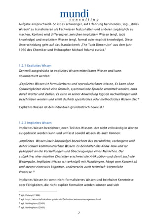 7
Aufgabe anspruchsvoll. So ist es schwieriger, auf Erfahrung beruhendes, sog. „stilles
Wissen“ zu transferieren als Fachwissen festzuhalten und anderen zugänglich zu
machen. Konkret wird differenziert zwischen implizitem Wissen (engl. tacit
knowledge) und explizitem Wissen (engl. formal oder explicit knowledge). Diese
Unterscheidung geht auf das Standardwerk „The Tacit Dimension“ aus dem Jahr
1966 des Chemiker und Philosophen Michael Polanyi zurück.4
1.1.1.1.2222.1 Explizites Wissen.1 Explizites Wissen.1 Explizites Wissen.1 Explizites Wissen
Generell ausgedrückt ist explizites Wissen mitteilbares Wissen und kann
dokumentiert werden:
„Explizites Wissen ist formulierbares und reproduzierbares Wissen. Es kann ohne
Schwierigkeiten durch eine formale, systematische Sprache vermittelt werden, etwa
durch Wörter und Zahlen. Es kann in seiner Anwendung logisch nachvollzogen und
beschrieben werden und stellt deshalb spezifisches oder methodisches Wissen dar.“5
Explizites Wissen ist den Individuen grundsätzlich bewusst.6
1.21.21.21.2.2 Implizites Wissen.2 Implizites Wissen.2 Implizites Wissen.2 Implizites Wissen
Implizites Wissen bezeichnet jenen Teil des Wissens, der nicht vollständig in Worten
ausgedrückt werden kann und umfasst sowohl Wissen als auch Können:
„Implizites Wissen (tacit knowledge) bezeichnet das persönliche, verborgene und
daher schwer kommunizierbare Wissen. Es beinhaltet das Know-how und ist
gekoppelt an die Vorstellungen und Überzeugungen eines Menschen. Der
subjektive, eher intuitive Charakter erschwert die Artikulation und damit auch die
Weitergabe. Implizites Wissen ist verknüpft mit Handlungen, hängt vom Kontext ab
und steuert einerseits kognitive, andererseits auch technisch-körperliche
Prozesse.“7
Implizites Wissen ist somit nicht formalisiertes Wissen und beinhaltet Kenntnisse
oder Fähigkeiten, die nicht explizit formuliert werden können und sich
4 Vgl. Polanyi (1966)
5 Vgl. http://wirtschaftslexikon.gabler.de/Definition/wissensmanagement.html
6 Vgl. Borlinghaus (2001)
7 Vgl. Borlinghaus (2001)
 