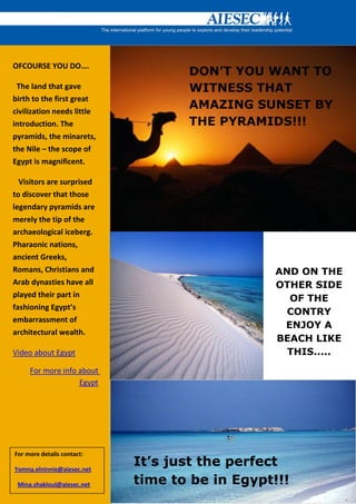 OFCOURSE YOU DO….
                                   DON’T YOU WANT TO
 The land that gave                WITNESS THAT
birth to the first great
civilization needs little
                                   AMAZING SUNSET BY
introduction. The                  THE PYRAMIDS!!!
pyramids, the minarets,
the Nile – the scope of
Egypt is magnificent.

  Visitors are surprised
to discover that those
legendary pyramids are
merely the tip of the
archaeological iceberg.
Pharaonic nations,
ancient Greeks,
Romans, Christians and                          AND ON THE
Arab dynasties have all                         OTHER SIDE
played their part in
                                                  OF THE
fashioning Egypt’s
                                                  CONTRY
embarrassment of
                                                 ENJOY A
architectural wealth.
                                                BEACH LIKE
Video about Egypt                                 THIS.....
     For more info about
                   Egypt




For more details contact:

Yomna.elninnie@aiesec.net
                            It’s just the perfect
 Mina.shakloul@aiesec.net   time to be in Egypt!!!
 
