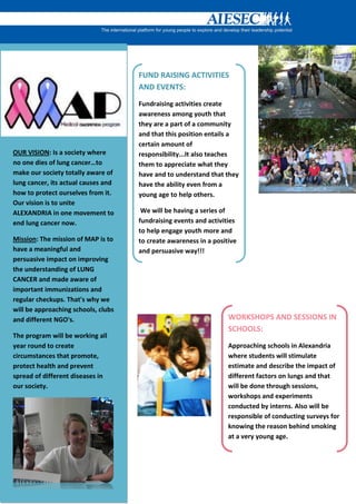 FUND RAISING ACTIVITIES
                                     AND EVENTS:
                                     Fundraising activities create
                                     awareness among youth that
                                     they are a part of a community
                                     and that this position entails a
                                     certain amount of
OUR VISION: Is a society where       responsibility...It also teaches
no one dies of lung cancer…to        them to appreciate what they
make our society totally aware of    have and to understand that they
lung cancer, its actual causes and   have the ability even from a
how to protect ourselves from it.    young age to help others.
Our vision is to unite
ALEXANDRIA in one movement to         We will be having a series of
end lung cancer now.                 fundraising events and activities
                                     to help engage youth more and
Mission: The mission of MAP is to    to create awareness in a positive
have a meaningful and                and persuasive way!!!
persuasive impact on improving
the understanding of LUNG
CANCER and made aware of
important immunizations and
regular checkups. That's why we
will be approaching schools, clubs
and different NGO's.                                               WORKSHOPS AND SESSIONS IN
                                                                   SCHOOLS:
The program will be working all
year round to create                                               Approaching schools in Alexandria
circumstances that promote,                                        where students will stimulate
protect health and prevent                                         estimate and describe the impact of
spread of different diseases in                                    different factors on lungs and that
our society.                                                       will be done through sessions,
                                                                   workshops and experiments
                                                                   conducted by interns. Also will be
                                                                   responsible of conducting surveys for
                                                                   knowing the reason behind smoking
                                                                   at a very young age.
 