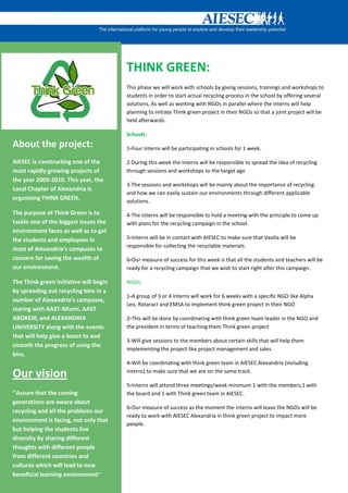 THINK GREEN:
                                        This phase we will work with schools by giving sessions, trainings and workshops to
                                        students in order to start actual recycling process in the school by offering several
                                        solutions, As well as working with NGOs in parallel where the interns will help
                                        planning to initiate Think green project in their NGOs so that a joint project will be
                                        held afterwards.

                                        Schools:
About the project:                      1-Four interns will be participating in schools for 1 week.

AIESEC is constructing one of the       2-During this week the interns will be responsible to spread the idea of recycling
most rapidly growing projects of        through sessions and workshops to the target age
the year 2009-2010. This year, the
                                        3-The sessions and workshops will be mainly about the importance of recycling
Local Chapter of Alexandria is
                                        and how we can easily sustain our environments through different applicable
organizing THINK GREEN.                 solutions.

The purpose of Think Green is to        4-The interns will be responsible to hold a meeting with the principle to come up
tackle one of the biggest issues the    with plans for the recycling campaign in the school.
environment faces as well as to get
the students and employees in           5-Interns will be in contact with AIESEC to make sure that Veolia will be
                                        responsible for collecting the recyclable materials.
most of Alexandria’s campuses to
concern for saving the wealth of        6-Our measure of success for this week is that all the students and teachers will be
our environment.                        ready for a recycling campaign that we wish to start right after this campaign.

The Think green initiative will begin   NGOs:
by spreading out recycling bins in a
                                        1-A group of 3 or 4 interns will work for 6 weeks with a specific NGO like Alpha
number of Alexandria’s campuses,
                                        Leo, Rotaract and EMSA to implement think green project in their NGO
staring with AAST-Miami, AAST
ABOKEIR, and ALEXANDRIA                 2-This will be done by coordinating with think green team leader in the NGO and
UNIVERSITY along with the events        the president in terms of teaching them Think green project
that will help give a boost to and
                                        3-Will give sessions to the members about certain skills that will help them
smooth the progress of using the
                                        implementing the project like project management and sales
bins.
                                        4-Will be coordinating with think green team in AIESEC Alexandria (including

Our vision                              interns) to make sure that we are on the same track.

                                        5-Interns will attend three meetings/week minimum 1 with the members,1 with
“Assure that the coming                 the board and 1 with Think green team in AIESEC.
generations are aware about
                                        6-Our measure of success as the moment the interns will leave the NGOs will be
recycling and all the problems our
                                        ready to work with AIESEC Alexandria in think green project to impact more
environment is facing, not only that
                                        people.
but helping the students live
diversity by sharing different
thoughts with different people
from different countries and
cultures which will lead to new
beneficial learning environment”
 
