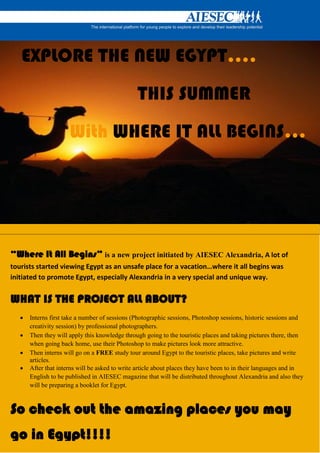 EXPLORE THE NEW EGYPT….
                                                THIS SUMMER
                      With WHERE IT ALL BEGINS…




“Where It All Begins” is a new project initiated by AIESEC Alexandria, A lot of
tourists started viewing Egypt as an unsafe place for a vacation…where it all begins was
initiated to promote Egypt, especially Alexandria in a very special and unique way.


WHAT IS THE PROJECT ALL ABOUT?
      Interns first take a number of sessions (Photographic sessions, Photoshop sessions, historic sessions and
       creativity session) by professional photographers.
      Then they will apply this knowledge through going to the touristic places and taking pictures there, then
       when going back home, use their Photoshop to make pictures look more attractive.
      Then interns will go on a FREE study tour around Egypt to the touristic places, take pictures and write
       articles.
      After that interns will be asked to write article about places they have been to in their languages and in
       English to be published in AIESEC magazine that will be distributed throughout Alexandria and also they
       will be preparing a booklet for Egypt.



So check out the amazing places you may
go in Egypt!!!!
 