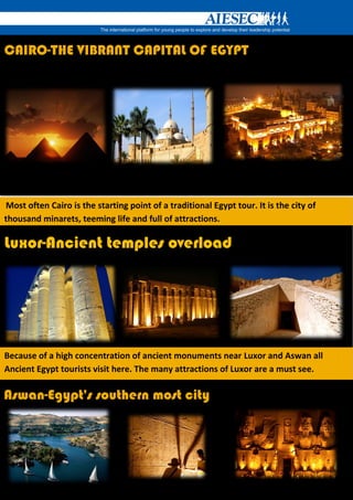 CAIRO-THE VIBRANT CAPITAL OF EGYPT




Most often Cairo is the starting point of a traditional Egypt tour. It is the city of
thousand minarets, teeming life and full of attractions.

Luxor-Ancient temples overload




Because of a high concentration of ancient monuments near Luxor and Aswan all
Ancient Egypt tourists visit here. The many attractions of Luxor are a must see.

Aswan-Egypt's southern most city
 