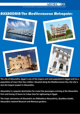 ALEXANDRIA-The Mediterranean Metropole:




              The city of AlexaThe
The city of Alexandria, Egypt is one of the largest and most populated in Egypt and has a
population of more than four million. Situated along the Mediterranean Sea, the city is
also the largest seaport in Alexandria.

Alexandria is a popular destination for cruise line passengers arriving at the Alexandria
Port and having 12 hours to 2 days time for sightseeing in Egypt.

The major attractions of Alexandria are Bibliotheca Alexandrina, Quaitbey citadel,
Alexandria national Museum and Montaza gardens.
 