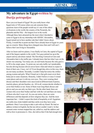 My adventure in Egypt-written by
Darija petropoljac
Have you ever heard of Egypt? Do you really know what
Egypt truly is? Of course when you ask someone these
questions most of the people would say it’s one of the oldest
civilizations in the world, the country of the Pyramids, the
pharaohs and the Nile – the longest river in the world.
Although these facts attracted me the most when I decided to
come to Egypt to do my internship with AIESEC Alexandria,
Egypt turned out to have another side that I didn’t know about.
Firstly, I would like to point out that I have already been in Egypt six years
ago as a tourist. Many things have changed since then and I still can’t
believe that I am living in Alexandria.

After six hours and two planes, I was finally in Cairo, the capital of Egypt
and of the largest capitals in the world. Two guys picked me up at the
airport and my adventure started. The first thing I noticed in Cairo and
Alexandria later is the traffic jam. I already knew that but what I saw on the
streets was amazing. Too many cars, no real tracks because the only goal is
to fill in the empty space. To point out, not only traffic isn’t predictable,
but also driving because drivers never know what and whom to expect in
front of their cars. Crazy, isn’t it? Even though they drive in this way, there
are not many accidents. Secondly, I couldn’t help but notice the clothes
among women and girls. What I found out is that girls must cover their
body just in some situations. Honestly, I didn’t believe it since I visited
some places and saw it with my own eyes. They were wearing short
dresses and their shoulders were uncovered at different kind of parties,
touristic places, private beaches, etc. All in all, women decide whether to
cover their bodies or not. Some of them wear long black dresses and
gloves and you can only see their eyes. On the other hand, there are
women who cover their bodies and hair with the veil and there are many
of them who don’t wear veil. As you can notice, there are some
differences and that depends on how religious they are. And the most
important fact – I didn’t expect this kind of hospitality at all. Egyptians
are really nice, kind, helpful and they smile even they have some
problems. Once I was trying to take a cab with my friend. We had an
address written in English, but the taxi driver couldn’t read it. In that
moment some woman stopped her car, called us, read the address and
told us how to pronounce it. Also, she told us that if she had enough time
 