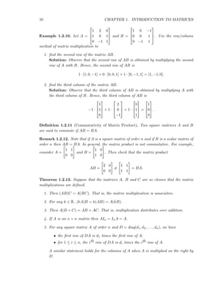 10 CHAPTER 1. INTRODUCTION TO MATRICES
Example 1.2.10. Let A =



1 2 0
1 0 1
0 −1 1


 and B =



1 0 −1
0 0 1
0 −1 1


. Use the row/column
method of matrix multiplication to
1. ﬁnd the second row of the matrix AB.
Solution: Observe that the second row of AB is obtained by multiplying the second
row of A with B. Hence, the second row of AB is
1 · [1, 0, −1] + 0 · [0, 0, 1] + 1 · [0, −1, 1] = [1, −1, 0].
2. ﬁnd the third column of the matrix AB.
Solution: Observe that the third column of AB is obtained by multiplying A with
the third column of B. Hence, the third column of AB is
−1 ·



1
1
0


 + 1 ·



2
0
−1


 + 1 ·



0
1
1


 =



1
0
0


 .
Deﬁnition 1.2.11 (Commutativity of Matrix Product). Two square matrices A and B
are said to commute if AB = BA.
Remark 1.2.12. Note that if A is a square matrix of order n and if B is a scalar matrix of
order n then AB = BA. In general, the matrix product is not commutative. For example,
consider A =
1 1
0 0
and B =
1 0
1 0
. Then check that the matrix product
AB =
2 0
0 0
=
1 1
1 1
= BA.
Theorem 1.2.13. Suppose that the matrices A, B and C are so chosen that the matrix
multiplications are deﬁned.
1. Then (AB)C = A(BC). That is, the matrix multiplication is associative.
2. For any k ∈ R, (kA)B = k(AB) = A(kB).
3. Then A(B + C) = AB + AC. That is, multiplication distributes over addition.
4. If A is an n × n matrix then AIn = InA = A.
5. For any square matrix A of order n and D = diag(d1, d2, . . . , dn), we have
• the ﬁrst row of DA is d1 times the ﬁrst row of A;
• for 1 ≤ i ≤ n, the ith row of DA is di times the ith row of A.
A similar statement holds for the columns of A when A is multiplied on the right by
D.
 