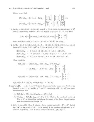 4.2. MATRIX OF A LINEAR TRANSFORMATION 101
Hence, we see that
[T(x, y)]B1
= (x + y, x − 2y) B1
=
x + y
x − 2y
=
1 1
1 −2
x
y
and
[T(x, y)]B2
= (x + y, x − 2y) B2
=
2x−y
2
3y
2
=
1
2
3
2
3
2 −3
2
x+y
2
x−y
2
3. Let B1 = (1, 0, 0), (0, 1, 0), (0, 0, 1) and B2 = (1, 0), (0, 1) be ordered bases of R3
and R2, respectively. Deﬁne T : R3−→R2 by T(x, y, z) = (x + y − z, x + z). Then
T[B1, B2] = [(1, 0, 0)]B2 , [(0, 1, 0)]B2 , [(0, 0, 1)]B2 =
1 1 −1
1 0 1
.
Check that [T(x, y, z)]B2 = (x + y − z, x + z)t = T[B1, B2] [(x, y, z)]B1 .
4. Let B1 = (1, 0, 0), (0, 1, 0), (0, 0, 1) , B2 = (1, 0, 0), (1, 1, 0), (1, 1, 1) be two ordered
bases of R3. Deﬁne T : R3−→R3 by T(xt) = x for all xt ∈ R3. Then
[T(1, 0, 0)]B2
= 1 · (1, 0, 0) + 0 · (1, 1, 0) + 0 · (1, 1, 1) = (1, 0, 0)t
,
[T(0, 1, 0)]B2
= −1 · (1, 0, 0) + 1 · (1, 1, 0) + 0 · (1, 1, 1) = (−1, 1, 0)t
, and
[T(0, 0, 1)]B2
= 0 · (1, 0, 0) + (−1) · (1, 1, 0) + 1 · (1, 1, 1) = (0, −1, 1)t
.
Thus, check that
T[B1, B2] = [[T(1, 0, 0)]B2 , [T(0, 1, 0)]B2 , [T(0, 0, 1)]B2 ]
= [(1, 0, 0)t
, (−1, 1, 0)t
, (0, −1, 1)t
] =



1 −1 0
0 1 −1
0 0 1


 ,
T[B2, B1] = [[T(1, 0, 0)]B1 , [T(1, 1, 0)]B1 , [T(1, 1, 1)]B1 ] =



1 1 1
0 1 1
0 0 1


 ,
T[B1, B1] = I3 = T[B2, B2] and T[B2, B1]−1 = T[B1, B2].
Remark 4.2.5. 1. Let V and W be ﬁnite dimensional vector spaces over F with order
bases B1 = (v1, . . . , vn) and B2 of V and W, respectively. If T : V −→W is a linear
transformation then
(a) T[B1, B2] = [T(v1)]B2 , [T(v2)]B2 , . . . , [T(vn)]B2 .
(b) [T(x)]B2 = T[B1, B2] [x]B1 for all x ∈ V . That is, the coordinate vector of
T(x) ∈ W is obtained by multiplying the matrix of the linear transformation
with the coordinate vector of x ∈ V .
2. Let A ∈ Mm×n(R). Then A induces a linear transformation TA : Rn−→Rm deﬁned
by TA(xt) = Ax for all xt ∈ Rn. Let B1 and B2 be the standard ordered bases of Rn
and Rm, respectively. Then it can be easily veriﬁed that TA[B1, B2] = A.
 