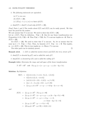 4.3. RANK-NULLITY THEOREM 103
3. The following statements are equivalent.
(a) T is one-one.
(b) N(T) = {0}.
(c) {T(ui) : 1 ≤ i ≤ n} is a basis of C(T).
4. dim(C(T) = dim(V ) if and only if N(T) = {0}.
Proof. Parts 1 and 2 The results about C(T) and N(T) can be easily proved. We thus
leave the proof for the readers.
We now assume that T is one-one. We need to show that N(T) = {0}.
Let u ∈ N(T). Then by deﬁnition, T(u) = 0. Also for any linear transformation (see
Proposition 4.1.3), T(0) = 0. Thus T(u) = T(0). So, T is one-one implies u = 0. That is,
N(T) = {0}.
Let N(T) = {0}. We need to show that T is one-one. So, let us assume that for
some u, v ∈ V, T(u) = T(v). Then, by linearity of T, T(u − v) = 0. This implies,
u − v ∈ N(T) = {0}. This in turn implies u = v. Hence, T is one-one.
The other parts can be similarly proved.
Remark 4.3.3. 1. C(T) is called the range space and N(T) the null space of T.
2. dim(C(T) is denoted by ρ(T) and is called the rank of T.
3. dim(N(T) is denoted by ν(T) and is called the nullity of T.
Example 4.3.4. Determine the range and null space of the linear transformation
T : R3
−→R4
with T(x, y, z) = (x − y + z, y − z, x, 2x − 5y + 5z).
Solution: By Deﬁnition
R(T) = L (1, 0, 1, 2), (−1, 1, 0, −5), (1, −1, 0, 5)
= L (1, 0, 1, 2), (1, −1, 0, 5)
= {α(1, 0, 1, 2) + β(1, −1, 0, 5) : α, β ∈ R}
= {(α + β, −β, α, 2α + 5β) : α, β ∈ R}
= {(x, y, z, w) ∈ R4
: x + y − z = 0, 5y − 2z + w = 0}
and
N(T) = {(x, y, z) ∈ R3
: T(x, y, z) = 0}
= {(x, y, z) ∈ R3
: (x − y + z, y − z, x, 2x − 5y + 5z) = 0}
= {(x, y, z) ∈ R3
: x − y + z = 0, y − z = 0,
x = 0, 2x − 5y + 5z = 0}
= {(x, y, z) ∈ R3
: y − z = 0, x = 0}
= {(0, y, y) ∈ R3
: y ∈ R} = L((0, 1, 1))
 
