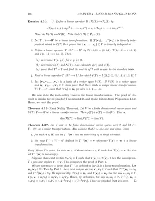 104 CHAPTER 4. LINEAR TRANSFORMATIONS
Exercise 4.3.5. 1. Deﬁne a linear operator D : Pn(R)−→Pn(R) by
D(a0 + a1x + a2x2
+ · · · + anxn
) = a1 + 2a2x + · · · + nanxn−1
.
Describe N(D) and C(D). Note that C(D) ⊂ Pn−1(R).
2. Let T : V −→W be a linear transformation. If {T(v1), . . . , T(vn)} is linearly inde-
pendent subset in C(T) then prove that {v1, . . . , vn} ⊂ V is linearly independent.
3. Deﬁne a linear operator T : R3 −→ R3 by T(1, 0, 0) = (0, 0, 1), T(1, 1, 0) = (1, 1, 1)
and T(1, 1, 1) = (1, 1, 0). Then
(a) determine T(x, y, z) for x, y, z ∈ R.
(b) determine C(T) and N(T). Also calculate ρ(T) and ν(T).
(c) prove that T3 = T and ﬁnd the matrix of T with respect to the standard basis.
4. Find a linear operator T : R3 −→ R3 for which C(T) = L (1, 2, 0), (0, 1, 1), (1, 3, 1) ?
5. Let {v1, v2, . . . , vn} be a basis of a vector space V (F). If W(F) is a vector space
and w1, w2, . . . , wn ∈ W then prove that there exists a unique linear transformation
T : V −→W such that T(vi) = wi for all i = 1, 2, . . . , n.
We now state the rank-nullity theorem for linear transformation. The proof of this
result is similar to the proof of Theorem 3.3.25 and it also follows from Proposition 4.3.2.
Hence, we omit the proof.
Theorem 4.3.6 (Rank Nullity Theorem). Let V be a ﬁnite dimensional vector space and
let T : V −→W be a linear transformation. Then ρ(T) + ν(T) = dim(V ). That is,
dim(R(T)) + dim(N(T)) = dim(V ).
Theorem 4.3.7. Let V and W be ﬁnite dimensional vector spaces over F and let T :
V −→W be a linear transformation. Also assume that T is one-one and onto. Then
1. for each w ∈ W, the set T−1(w) is a set consisting of a single element.
2. the map T−1 : W−→V deﬁned by T−1(w) = v whenever T(v) = w is a linear
transformation.
Proof. Since T is onto, for each w ∈ W there exists v ∈ V such that T(v) = w. So, the
set T−1(w) is non-empty.
Suppose there exist vectors v1, v2 ∈ V such that T(v1) = T(v2). Then the assumption,
T is one-one implies v1 = v2. This completes the proof of Part 1.
We are now ready to prove that T−1, as deﬁned in Part 2, is a linear transformation. Let
w1, w2 ∈ W. Then by Part 1, there exist unique vectors v1, v2 ∈ V such that T−1(w1) = v1
and T−1(w2) = v2. Or equivalently, T(v1) = w1 and T(v2) = w2. So, for any α1, α2 ∈ F,
T(α1v1 + α2v2) = α1w1 + α2w2. Hence, by deﬁnition, for any α1, α2 ∈ F, T−1(α1w1 +
α2w2) = α1v1 + α2v2 = α1T−1(w1) + α2T−1(w2). Thus the proof of Part 2 is over.
 