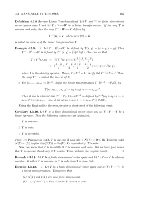 4.3. RANK-NULLITY THEOREM 105
Deﬁnition 4.3.8 (Inverse Linear Transformation). Let V and W be ﬁnite dimensional
vector spaces over F and let T : V −→W be a linear transformation. If the map T is
one-one and onto, then the map T−1 : W−→V deﬁned by
T−1
(w) = v whenever T(v) = w
is called the inverse of the linear transformation T.
Example 4.3.9. 1. Let T : R2−→R2 be deﬁned by T(x, y) = (x + y, x − y). Then
T−1 : R2−→R2 is deﬁned by T−1(x, y) = (x+y
2 , x−y
2 ). One can see that
T ◦ T−1
(x, y) = T(T−1
(x, y)) = T(
x + y
2
,
x − y
2
)
= (
x + y
2
+
x − y
2
,
x + y
2
−
x − y
2
) = (x, y) = I(x, y),
where I is the identity operator. Hence, T ◦ T−1 = I. Verify that T−1 ◦ T = I. Thus,
the map T−1 is indeed the inverse of T.
2. For (a1, . . . , an+1) ∈ Rn+1, deﬁne the linear transformation T : Rn+1−→Pn(R) by
T(a1, a2, . . . , an+1) = a1 + a2x + · · · + an+1xn
.
Then it can be checked that T−1 : Pn(R)−→Rn+1 is deﬁned by T−1(a1 + a2x + · · · +
an+1xn) = (a1, a2, . . . , an+1) for all a1 + a2x + · · · + an+1xn ∈ Pn(R).
Using the Rank-nullity theorem, we give a short proof of the following result.
Corollary 4.3.10. Let V be a ﬁnite dimensional vector space and let T : V −→V be a
linear operator. Then the following statements are equivalent.
1. T is one-one.
2. T is onto.
3. T is invertible.
Proof. By Proposition 4.3.2, T is one-one if and only if N(T) = {0}. By Theorem 4.3.6
N(T) = {0} implies dim(C(T)) = dim(V ). Or equivalently, T is onto.
Now, we know that T is invertible if T is one-one and onto. But we have just shown
that T is one-one if and only if T is onto. Thus, we have the required result.
Remark 4.3.11. Let V be a ﬁnite dimensional vector space and let T : V −→V be a linear
operator. If either T is one-one or T is onto then T is invertible.
Exercise 4.3.12. 1. Let V be a ﬁnite dimensional vector space and let T : V −→W be
a linear transformation. Then prove that
(a) N(T) and C(T) are also ﬁnite dimensional.
(b) i. if dim(V ) < dim(W) then T cannot be onto.
 