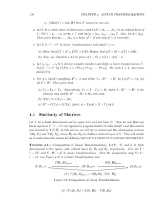 106 CHAPTER 4. LINEAR TRANSFORMATIONS
ii. if dim(V ) > dim(W) then T cannot be one-one.
2. Let V be a vector space of dimension n and let B = (v1, . . . , vn) be an ordered basis of
V . For i = 1, . . . , n, let wi ∈ V with [wi]B = [a1i, a2i, . . . , ani ]t. Also, let A = [aij].
Then prove that w1, . . . , wn is a basis of V if and only if A is invertible.
3. Let T, S : V −→V be linear transformations with dim(V ) = n.
(a) Show that C(T + S) ⊂ C(T) + C(S). Deduce that ρ(T + S) ≤ ρ(T) + ρ(S).
(b) Now, use Theorem 4.3.6 to prove ν(T + S) ≥ ν(T) + ν(S) − n.
4. Let z1, z2, . . . , zk be k distinct complex numbers and deﬁne a linear transformation T :
Pn(C) −→ Ck by T P(z) = P(z1), P(z2), . . . , P(zk) . For each k ≥ 1, determine
dim(C(T)).
5. Fix A ∈ Mn(R) satisfying A2 = A and deﬁne TA : Rn −→ Rn by TA(vt) = Av, for
all vt ∈ Rn. Then prove that
(a) TA ◦ TA = TA. Equivalently, TA ◦ (I − TA) = 0, where I : Rn −→ Rn is the
identity map and 0 : Rn −→ Rn is the zero map.
(b) N(TA) ∩ C(TA) = {0}.
(c) Rn = C(TA) + N(TA). [Hint: x = TA(x) + (I − TA)(x)]
4.4 Similarity of Matrices
Let V be a ﬁnite dimensional vector space with ordered basis B. Then we saw that any
linear operator T : V −→V corresponds to a square matrix of order dim(V ) and this matrix
was denoted by T[B, B]. In this section, we will try to understand the relationship between
T[B1, B1] and T[B2, B2], where B1 and B2 are distinct ordered bases of V . This will enable
us to understand the reason for deﬁning the matrix product somewhat differently.
Theorem 4.4.1 (Composition of Linear Transformations). Let V, W and Z be ﬁnite
dimensional vector spaces with ordered bases B1, B2 and B3, respectively. Also, let T :
V −→W and S : W−→Z be linear transformations. Then the composition map S ◦ T :
V −→Z (see Figure 4.2) is a linear transformation and
(V, B1, n) (W, B2, m) (Z, B3, p)
T[B1, B2]m×n S[B2, B3]p×m
(S ◦ T)[B1, B3]p×n = S[B2, B3] · T[B1, B2]
Figure 4.2: Composition of Linear Transformations
(S ◦ T) [B1, B3] = S[B2, B3] · T[B1, B2].
 