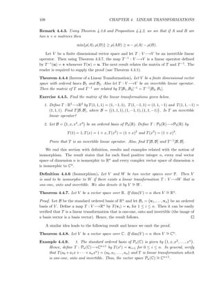 108 CHAPTER 4. LINEAR TRANSFORMATIONS
Remark 4.4.3. Using Theorem 4.3.6 and Proposition 4.4.2, we see that if A and B are
two n × n matrices then
min{ρ(A), ρ(B)} ≥ ρ(AB) ≥ n − ρ(A) − ρ(B).
Let V be a ﬁnite dimensional vector space and let T : V −→V be an invertible linear
operator. Then using Theorem 4.3.7, the map T−1 : V −→V is a linear operator deﬁned
by T−1(u) = v whenever T(v) = u. The next result relates the matrix of T and T−1. The
reader is required to supply the proof (use Theorem 4.4.1).
Theorem 4.4.4 (Inverse of a Linear Transformation). Let V be a ﬁnite dimensional vector
space with ordered bases B1 and B2. Also let T : V −→V be an invertible linear operator.
Then the matrix of T and T−1 are related by T[B1, B2]−1 = T−1[B2, B1].
Exercise 4.4.5. Find the matrix of the linear transformations given below.
1. Deﬁne T : R3−→R3 by T(1, 1, 1) = (1, −1, 1), T(1, −1, 1) = (1, 1, −1) and T(1, 1, −1) =
(1, 1, 1). Find T[B, B], where B = (1, 1, 1), (1, −1, 1), (1, 1, −1) . Is T an invertible
linear operator?
2. Let B = 1, x, x2, x3 be an ordered basis of P3(R). Deﬁne T : P3(R)−→P3(R) by
T(1) = 1, T(x) = 1 + x, T(x2
) = (1 + x)2
and T(x3
) = (1 + x)3
.
Prove that T is an invertible linear operator. Also, ﬁnd T[B, B] and T−1[B, B].
We end this section with deﬁnition, results and examples related with the notion of
isomorphism. The result states that for each ﬁxed positive integer n, every real vector
space of dimension n is isomorphic to Rn and every complex vector space of dimension n
is isomorphic to Cn.
Deﬁnition 4.4.6 (Isomorphism). Let V and W be two vector spaces over F. Then V
is said to be isomorphic to W if there exists a linear transformation T : V −→W that is
one-one, onto and invertible. We also denote it by V ∼= W.
Theorem 4.4.7. Let V be a vector space over R. If dim(V ) = n then V ∼= Rn.
Proof. Let B be the standard ordered basis of Rn and let B1 = v1, . . . , vn be an ordered
basis of V . Deﬁne a map T : V −→Rn by T(vi) = ei for 1 ≤ i ≤ n. Then it can be easily
veriﬁed that T is a linear transformation that is one-one, onto and invertible (the image of
a basis vector is a basis vector). Hence, the result follows.
A similar idea leads to the following result and hence we omit the proof.
Theorem 4.4.8. Let V be a vector space over C. If dim(V ) = n then V ∼= Cn.
Example 4.4.9. 1. The standard ordered basis of Pn(C) is given by 1, x, x2, . . . , xn .
Hence, deﬁne T : Pn(C)−→Cn+1 by T(xi) = ei+1 for 0 ≤ i ≤ n. In general, verify
that T(a0 + a1x + · · · + anxn) = (a0, a1, . . . , an) and T is linear transformation which
is one-one, onto and invertible. Thus, the vector space Pn(C) ∼= Cn+1.
 
