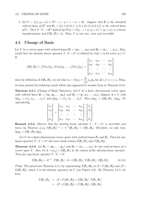 4.5. CHANGE OF BASIS 109
2. Let V = {(x, y, z, w) ∈ R4 : x − y + z − w = 0}. Suppose that B is the standard
ordered basis of R3 and B1 = (1, 1, 0, 0), (−1, 0, 1, 0), (1, 0, 0, 1) is the ordered basis
of V . Then T : V −→R3 deﬁned by T(v) = T(y −z +w, y, z, w) = (y, z, w) is a linear
transformation and T[B1, B] = I3. Thus, T is one-one, onto and invertible.
4.5 Change of Basis
Let V be a vector space with ordered bases B1 = (u1, . . . , un) and B2 = (v1, . . . , vn}. Also,
recall that the identity linear operator I : V −→V is deﬁned by I(x) = x for every x ∈ V.
If
I[B2, B1] = [I(v1)]B1 , [I(v2)]B1 , . . . , [I(vn)]B1 =






a11 a12 · · · a1n
a21 a22 · · · a2n
...
...
...
...
an1 an2 · · · ann






then by deﬁnition of I[B2, B1], we see that vi = I(vi) =
n
j=1
ajiuj for all i, 1 ≤ i ≤ n. Thus,
we have proved the following result which also appeared in another form in Theorem 3.4.5.
Theorem 4.5.1 (Change of Basis Theorem). Let V be a ﬁnite dimensional vector space
with ordered bases B1 = (u1, u2, . . . , un} and B2 = (v1, v2, . . . , vn}. Suppose x ∈ V with
[x]B1 = (α1, α2, . . . , αn)t and [x]B2 = (β1, β2, . . . , βn)t. Then [x]B1 = I[B2, B1] [x]B2 . Or
equivalently, 





α1
α2
...
αn






=






a11 a12 · · · a1n
a21 a22 · · · a2n
...
...
...
...
an1 an2 · · · ann












β1
β2
...
βn






.
Remark 4.5.2. Observe that the identity linear operator I : V −→V is invertible and
hence by Theorem 4.4.4 I[B2, B1]−1 = I−1[B1, B2] = I[B1, B2]. Therefore, we also have
[x]B2 = I[B1, B2] [x]B1 .
Let V be a ﬁnite dimensional vector space with ordered bases B1 and B2. Then for any
linear operator T : V −→V the next result relates T[B1, B1] and T[B2, B2].
Theorem 4.5.3. Let B1 = (u1, . . . , un) and B2 = (v1, . . . , vn) be two ordered bases of a
vector space V . Also, let A = [aij] = I[B2, B1] be the matrix of the identity linear operator.
Then for any linear operator T : V −→V
T[B2, B2] = A−1
· T[B1, B1] · A = I[B1, B2] · T[B1, B1] · I[B2, B1]. (4.5.2)
Proof. The proof uses Theorem 4.4.1 by representing T[B1, B2] as (I ◦ T)[B1, B2] and (T ◦
I)[B1, B2], where I is the identity operator on V (see Figure 4.3). By Theorem 4.4.1, we
have
T[B1, B2] = (I ◦ T)[B1, B2] = I[B1, B2] · T[B1, B1]
= (T ◦ I)[B1, B2] = T[B2, B2] · I[B1, B2].
 