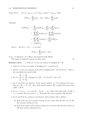 1.2. OPERATIONS ON MATRICES 11
Proof. Part 1. Let A = [aij]m×n, B = [bij]n×p and C = [cij]p×q. Then
(BC)kj =
p
ℓ=1
bkℓcℓj and (AB)iℓ =
n
k=1
aikbkℓ.
Therefore,
A(BC) ij
=
n
k=1
aik BC kj
=
n
k=1
aik
p
ℓ=1
bkℓcℓj
=
n
k=1
p
ℓ=1
aik bkℓcℓj =
n
k=1
p
ℓ=1
aikbkℓ cℓj
=
p
ℓ=1
n
k=1
aikbkℓ cℓj =
t
ℓ=1
AB iℓ
cℓj
= (AB)C ij
.
Part 5. For all j = 1, 2, . . . , n, we have
(DA)ij =
n
k=1
dikakj = diaij
as dik = 0 whenever i = k. Hence, the required result follows.
The reader is required to prove the other parts.
Exercise 1.2.14. 1. Find a 2 × 2 non-zero matrix A satisfying A2 = 0.
2. Find a 2 × 2 non-zero matrix A satisfying A2 = A and A = I2.
3. Find 2 × 2 non-zero matrices A, B and C satisfying AB = AC but B = C. That is,
the cancelation law doesn’t hold.
4. Let A =



0 1 0
0 0 1
1 0 0


 . Compute A + 3A2 − A3 and aA3 + bA + cA2.
5. Let A and B be two matrices. If the matrix addition A + B is deﬁned, then prove
that (A + B)t = At + Bt. Also, if the matrix product AB is deﬁned then prove that
(AB)t = BtAt.
6. Let A = [a1, a2, . . . , an] and Bt = [b1, b2, . . . , bn]. Then check that order of AB is
1 × 1, whereas BA has order n × n. Determine the matrix products AB and BA.
7. Let A and B be two matrices such that the matrix product AB is deﬁned.
(a) If the ﬁrst row of A consists entirely of zeros, prove that the ﬁrst row of AB
also consists entirely of zeros.
(b) If the ﬁrst column of B consists entirely of zeros, prove that the ﬁrst column of
AB also consists entirely of zeros.
 