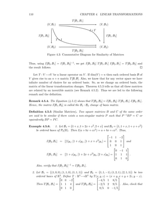 110 CHAPTER 4. LINEAR TRANSFORMATIONS
(V, B1) (V, B1)
(V, B2) (V, B2)
T[B1, B1]
T[B2, B2]
I[B1, B2] I[B1, B2]
T ◦ I
I ◦ T
Figure 4.3: Commutative Diagram for Similarity of Matrices
Thus, using I[B2, B1] = I[B1, B2]−1, we get I[B1, B2] T[B1, B1] I[B2, B1] = T[B2, B2] and
the result follows.
Let T : V −→V be a linear operator on V . If dim(V ) = n then each ordered basis B of
V gives rise to an n × n matrix T[B, B]. Also, we know that for any vector space we have
inﬁnite number of choices for an ordered basis. So, as we change an ordered basis, the
matrix of the linear transformation changes. Theorem 4.5.3 tells us that all these matrices
are related by an invertible matrix (see Remark 4.5.2). Thus we are led to the following
remark and the deﬁnition.
Remark 4.5.4. The Equation (4.5.2) shows that T[B2, B2] = I[B1, B2]·T[B1, B1]·I[B2, B1].
Hence, the matrix I[B1, B2] is called the B1 : B2 change of basis matrix.
Deﬁnition 4.5.5 (Similar Matrices). Two square matrices B and C of the same order
are said to be similar if there exists a non-singular matrix P such that P−1BP = C or
equivalently BP = PC.
Example 4.5.6. 1. Let B1 = 1 + x, 1 + 2x + x2, 2 + x and B2 = 1, 1 + x, 1 + x + x2
be ordered bases of P2(R). Then I(a + bx + cx2) = a + bx + cx2. Thus,
I[B2, B1] = [[1]B1 , [1 + x]B1 , [1 + x + x2
]B1 ] =



−1 1 −2
0 0 1
1 0 1


 and
I[B1, B2] = [[1 + x]B2 , [1 + 2x + x2
]B2 , [2 + x]B2 ] =



0 −1 1
1 1 1
0 1 0


 .
Also, verify that I[B1, B2]−1 = I[B2, B1].
2. Let B1 = (1, 0, 0), (1, 1, 0), (1, 1, 1) and B2 = 1, 1, −1), (1, 2, 1), (2, 1, 1) be two
ordered bases of R3. Deﬁne T : R3−→R3 by T(x, y, z) = (x + y, x + y + 2z, y − z).
Then T[B1, B1] =



0 0 −2
1 1 4
0 1 0


 and T[B2, B2] =



−4/5 1 8/5
−2/5 2 9/5
8/5 0 −1/5


. Also, check that
 